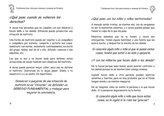Tratémonos bien. Guía para alumnos y alumnas de Primaria           Tratémonos bien. Guía para alumnos y alumnas de Primaria   .



¿Qué pasa cuando se vulneran los                                ¿Qué pasa con los niños y niñas maltratados?
derechos?
                                                                A menudo están tristes, se sienten mal, les da vergüenza
A veces hay personas que no cumplen con sus deberes y           no ser lo bastantes valientes, y a veces pueden pensar que
hacen daño a los demás. Entonces puede producirse una           tienen la culpa de lo que les pasa.
situación de maltrato.
                                                                Nosotros sabemos que no la tienen; a veces son
Una forma de maltrato puede ser insultar a un compañero         inteligentes, tienen alguna habilidad, o una familia que les
o compañera por sistema, romperle o quitarle sus cosas,         quiere mucho, y despiertan la envidia de los demás.
nombrarlo con motes, molestarle continuamente, excluirlo
del grupo, hablar mal de él o ella, difundir rumores a sus      Si conocéis algún niño o niña al que le pasan estas
espaldas, etc.                                                     cosas, tenéis que estar a su lado y apoyarle.
Los que lo ven y no hacen nada para detener estas
                                                                ¿Y con los niños/as que hacen daño a los demás?
actuaciones de abuso también son cómplices del maltrato.
                                                                No lo hacen porque sean malos; quizá quieren controlar a
A veces puede parecer mejor callar, pero eso no detiene
                                                                los demás porque no se sienten bien consigo mismos.
el maltrato. Sobretodo no lo dejes pasar. Díselo a tu
maestro/a o a un adulto. Es importante.                         Cuando hacen daño a otra persona pueden sentirse
                                                                valientes y fuertes, pero es muy probable que en el fondo
     Denunciar o quejarse de una situación de                   tengan miedo y se sientan inseguros.
     maltrato no es “chivarse”, es defender un
                                                                No se imaginan cómo se siente la persona a la que hacen
    DERECHO FUNDAMENTAL y trabajar para
                                                                daño. Si lo pensaran seguramente no lo harían.
              mejorar la convivencia.
                                                                   Si conocéis algún niño o niña que hace estas
                                                                    cosas, no le sigáis ni le riáis las “gracias”.
6                                                                                                                                  7
 