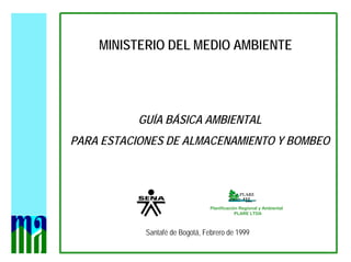 MINISTERIO DEL MEDIO AMBIENTE
GUÍA BÁSICA AMBIENTAL
PARA ESTACIONES DE ALMACENAMIENTO Y BOMBEO
Santafé de Bogotá, Febrero de 1999
Planificación Regional y Ambiental
PLARE LTDA
 