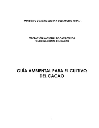 1
MINISTERIO DE AGRICULTURA Y DESARROLLO RURAL
FEDERACIÓN NACIONAL DE CACAOTEROS
FONDO NACIONAL DEL CACAO
GUÍA AMBIENTAL PARA EL CULTIVO
DEL CACAO
 