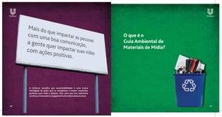O que é o
                                                                     Guia Ambiental de
                                                                     Materiais de Mídia?




     A Unilever acredita que sustentabilidade é uma trama
     interligada de ações que se completam e trazem resultados
     positivos para todo o planeta. Mas, para que isso realmente
     aconteça, é necessário o engajamento de todos nesse processo.



06                                                                                         07
 