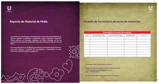 Reporte de Material de Mídia                                                  Modelo de formulário de envio de materiais


                                                                                                                     Formulário de envio de material
                                                                                    Data de    Nome da empresa / ONG            Tipo de material enviado       Quantidade ou peso    Observação
                                                                                     envio    que está recebendo material   (Fita / CD / DVD / Lona / Papel)   do material enviado
     Os veículos de comunicação, motivados pelo conceito de sustentabilidade, no
     qual os aspectos econômicos e ambientais estão totalmente integrados,
     devem procurar as Empresas, Institutos ou ONGs indicadas ou da sua
     preferência, para destinar adequadamente todo material de mídia da Unilever
     Brasil.

     Um funcionário deve ser designado para informar trimestralmente à Unilever,
     para qual empresa o material foi encaminhado, a quantidade ou peso,
     conforme formulário modelo na página 19.




                                                                                    Envie essas informações para a Unilever:

                                                                                    Departamento SHE (Safety, Health & Environment)
                                                                                    e-mail: eduardo.b.ribeiro@unilever.com
                                                                                    fone (11) 3568-8635

16                                                                                  Em caso de dúvidas ou sugestões entre em contato.                                                             17
 