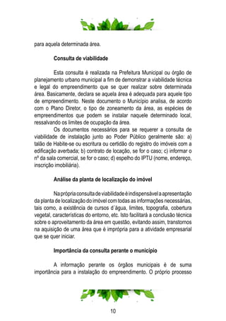 10
para aquela determinada área.
	 Consulta de viabilidade
	 Esta consulta é realizada na Prefeitura Municipal ou órgão de
planejamento urbano municipal a fim de demonstrar a viabilidade técnica
e legal do empreendimento que se quer realizar sobre determinada
área. Basicamente, declara se aquela área é adequada para aquele tipo
de empreendimento. Neste documento o Município analisa, de acordo
com o Plano Diretor, o tipo de zoneamento da área, as espécies de
empreendimentos que podem se instalar naquele determinado local,
ressalvando os limites de ocupação da área.
	 Os documentos necessários para se requerer a consulta de
viabilidade de instalação junto ao Poder Público geralmente são: a)
talão de Habite-se ou escritura ou certidão do registro do imóveis com a
edificação averbada; b) contrato de locação, se for o caso; c) informar o
nº da sala comercial, se for o caso; d) espelho do IPTU (nome, endereço,
inscrição imobiliária).
	 Análise da planta de localização do imóvel
	 Naprópriaconsultadeviabilidadeéindispensávelaapresentação
da planta de localização do imóvel com todas as informações necessárias,
tais como, a existência de cursos d´água, limites, topografia, cobertura
vegetal, características do entorno, etc. Isto facilitará a conclusão técnica
sobre o aproveitamento da área em questão, evitando assim, transtornos
na aquisição de uma área que é imprópria para a atividade empresarial
que se quer iniciar.
	 Importância da consulta perante o município
	 A informação perante os órgãos municipais é de suma
importância para a instalação do empreendimento. O próprio processo
 