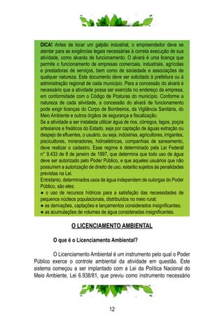 12
DICA! Antes de locar um galpão industrial, o empreendedor deve se
atentar para as exigências legais necessárias à correta execução de sua
atividade, como alvarás de funcionamento. O alvará é uma licença que
permite o funcionamento de empresas comerciais, industriais, agrícolas
e prestadoras de serviços, bem como de sociedade e associações de
qualquer natureza. Este documento deve ser solicitado à prefeitura ou à
administração regional de cada município. Para a concessão do alvará é
necessário que a atividade possa ser exercida no endereço da empresa,
em conformidade com o Código de Posturas do município. Conforme a
natureza de cada atividade, a concessão do alvará de funcionamento
pode exigir licenças do Corpo de Bombeiros, da Vigilância Sanitária, do
Meio Ambiente e outros órgãos de segurança e fiscalização.
Se a atividade a ser instalada utilizar água de rios, córregos, lagos, poços
artesianos e freáticos do Estado, seja por captação de águas extração ou
despejo de efluentes, o usuário, ou seja, indústrias, agricultores, irrigantes,
piscicultores, mineradores, hidroelétricas, companhias de saneamento,
deve realizar o cadastro. Esse regime é determinado pela Lei Federal
n° 9.433 de 8 de janeiro de 1997, que determina que todo uso de água
deve ser autorizado pelo Poder Público, e que aqueles usuários que não
possuírem a autorização de direito de uso, estarão sujeitos às penalidades
previstas na Lei.
Entretanto, determinados usos de água independem de outorgas do Poder
Público, são eles:
● o uso de recursos hídricos para a satisfação das necessidades de
pequenos núcleos populacionais, distribuídos no meio rural;
● as derivações, captações e lançamentos considerados insignificantes;
● as acumulações de volumes de água consideradas insignificantes.
O LICENCIAMENTO AMBIENTAL
	 O que é o Licenciamento Ambiental?
	 O Licenciamento Ambiental é um instrumento pelo qual o Poder
Público exerce o controle ambiental da atividade em questão. Este
sistema começou a ser implantado com a Lei da Política Nacional do
Meio Ambiente, Lei 6.938/81, que previu como instrumento necessário
 