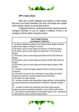 38
	 APP e matas ciliares
	 Mata ciliar é aquela vegetação que margeia os cursos d’água.
Ela possui uma função importante, pois serve de proteção das margens
contra erosões e atuam na manutenção da fauna.
	 A legislação federal e o ordenamento jurídico estadual possuem
metragens diferentes no que diz respeito à distância mínima a ser
protegida, conforme tabela comparativa abaixo:
Novo Código Florestal
(Lei Federal nº 12.651/12)
I - As faixas marginais de qualquer curso d’água natural, desde a borda da
calha do leito regular, em largura mínima de:
a) 30 metros, para os cursos d’água de menos de 10 metros de largura;
b) 50 metros, para os cursos d’água que tenham de 10 a 50 metros de
largura;
c) 100 metros, para os cursos d’água que tenham de 50 a 200 metros de
largura;
d) 200 metros, para os cursos d’água que tenham de 200 a 600 metros de
largura;
e) 500 metros, para os cursos d’água que tenham largura superior a 600
metros;
II – as áreas no entorno de lagos e lagoas naturais, em faixa com largura
mínima de:
a) 100 metros, em zonas rurais, exceto para o corpo d’água com até 20
hectares de superfície, cuja faixa marginal será de 50 metros;
b) 30 metros, em zonas urbanas;
III – as áreas no entorno dos reservatórios d’água artificiais, na faixa definida
na licença ambiental do empreendimento, observado o disposto nos §§1º e
2º;
IV – as áreas no entorno das nascentes e dos olhos d’água perenes,
qualquer que seja sua situação topográfica, no raio mínimo de 50 metros;
V - as encostas ou partes destas com declividade superior a 45°, equivalente
a 100% (cem por cento) na linha de maior declive;
 
