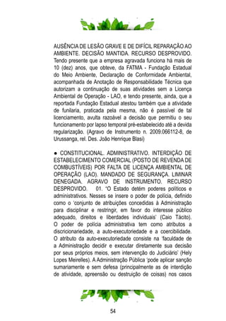 54
AUSÊNCIA DE LESÃO GRAVE E DE DIFÍCIL REPARAÇÃO AO
AMBIENTE. DECISÃO MANTIDA. RECURSO DESPROVIDO.
Tendo presente que a empresa agravada funciona há mais de
10 (dez) anos, que obteve, da FATMA - Fundação Estadual
do Meio Ambiente, Declaração de Conformidade Ambiental,
acompanhada de Anotação de Responsabilidade Técnica que
autorizam a continuação de suas atividades sem a Licença
Ambiental de Operação - LAO, e tendo presente, ainda, que a
reportada Fundação Estadual atestou também que a atividade
de funilaria, praticada pela mesma, não é passível de tal
licenciamento, avulta razoável a decisão que permitiu o seu
funcionamento por lapso temporal pré-estabelecido até a devida
regularização. (Agravo de Instrumento n. 2009.066112-8, de
Urussanga, rel. Des. João Henrique Blasi)
● CONSTITUCIONAL. ADMINISTRATIVO. INTERDIÇÃO DE
ESTABELECIMENTO COMERCIAL (POSTO DE REVENDA DE
COMBUSTÍVEIS) POR FALTA DE LICENÇA AMBIENTAL DE
OPERAÇÃO (LAO). MANDADO DE SEGURANÇA. LIMINAR
DENEGADA. AGRAVO DE INSTRUMENTO. RECURSO
DESPROVIDO. 01. “O Estado detém poderes políticos e
administrativos. Nesses se insere o poder de polícia, definido
como o ‘conjunto de atribuições concedidas à Administração
para disciplinar e restringir, em favor do interesse público
adequado, direitos e liberdades individuais’ (Caio Tácito).
O poder de polícia administrativa tem como atributos a
discricionariedade, a auto-executoriedade e a coercibilidade.
O atributo da auto-executoriedade consiste na ‘faculdade de
a Administração decidir e executar diretamente sua decisão
por seus próprios meios, sem intervenção do Judiciário’ (Hely
Lopes Meirelles). A Administração Pública ‘pode aplicar sanção
sumariamente e sem defesa (principalmente as de interdição
de atividade, apreensão ou destruição de coisas) nos casos
 
