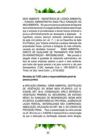 63
MEIO AMBIENTE - INEXISTÊNCIA DE LICENÇA AMBIENTAL
- PUNIÇÃO ADMINISTRATIVA DADA PELA FUNDAÇÃO DO
MEIOAMBIENTE. Nocasoemexameseestádiantedeflagrante
danoambientaltendoaFundaçãodoMeioAmbientedeterminado
que a empresa ré providenciasse a devida licença ambiental e
puniu-a administrativamente por desrespeito à legislação. In
hypothesis, ocorreu damnum ambiental, defensável através
de ação civil pública (art. art. 1°, I, da Lei Específica da Ação
Civil Pública), pois “Impacto ambiental é qualquer alteração das
propriedades físicas, químicas e biológicas do meio ambiente,
causada por atividades humanas” DANO AMBIENTAL -
DIREITO DE IGUALDADE DE TRATAMENTO POR PARTE
DA ADMINISTRAÇÃO - IMPOSSIBILIDADE. Não procedo o
alegado direito à igualdade de tratamento administrativo, em
face de outras empresas estarem a poluir o meio ambiente,
pois todos são iguais perante a lei para cumpri-la e não para
desrespeitá-la. (TJSC, Apelação Cível n. 1997.005027-5, de
Timbó, rel. Des. Volnei Carlin , j. 27-03-2002)
	 Decisões do TJ/SC sobre a responsabilidade penal da
	 pessoa jurídica
● APELAÇÃO CRIMINAL. CRIME AMBIENTAL. DESTRUIÇÃO
DE VEGETAÇÃO DO BIOMA MATA ATLÂNTICA (LEI N.
9.605/98, ART. 38-A). CONDENAÇÃO. APELO DEFENSIVO.
VEGETAÇÃO PRIMÁRIA OU SECUNDÁRIA, EM ESTÁGIO
MÉDIO OU AVANÇADO DE REGENERAÇÃO. BIOMA MATA
ATLÂNTICA. ELEMENTARES DO TIPO PENAL. AUSÊNCIA DE
LAUDO PERICIAL. MATERIALIDADE NÃO COMPROVADA.
ABSOLVIÇÃO. APLICAÇÃO DO ART. 386, II, DO CÓDIGO DE
PROCESSO PENAL. Para a caracterização do crime previsto
no art. 38-A da Lei n. 9.605/98 é imprescindível a comprovação
de que a destruição ou danificação realizada tenha atingido,
 