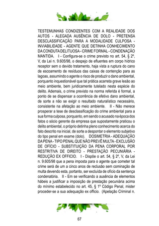 67
TESTEMUNHAS CONDIZENTES COM A REALIDADE DOS
AUTOS - ALEGADA AUSÊNCIA DE DOLO - PRETENSA
DESCLASSIFICAÇÃO PARA A MODALIDADE CULPOSA -
INVIABILIDADE - AGENTE QUE DETINHA CONHECIMENTO
DACONDUTADELITUOSA- CRIME FORMAL- CONDENAÇÃO
MANTIDA. I - Configura-se o crime previsto no art. 54, § 2º,
V, da Lei n. 9.605/98, o despejo de efluentes em corpo hídrico
receptor sem o devido tratamento, haja vista a ruptura do cano
de escoamento de resíduos das caixas de contenção para as
lagoas, assumindo o agente o risco de produzir o dano ambiental,
porquanto inquestionável que tal prática acarreta grave lesão ao
meio ambiente, bem juridicamente tutelado nesta espécie do
delito. Ademais, o crime previsto na norma referida é formal, a
ponto de se dispensar a ocorrência de efetivo dano ambiental,
de sorte a não se exigir o resultado naturalístico necessário,
consistente na afetação ao meio ambiente. II - Não merece
prosperar a tese de desclassificação do crime ambiental para a
suaformaculposa,porquanto,emsendooacusadonaépocados
fatos o sócio gerente da empresa que supostamente praticou o
delito ambiental, o próprio detinha pleno conhecimento acerca do
fato descrito na inicial, de sorte a despontar o elemento subjetivo
do tipo penal em exame (dolo). DOSIMETRIA - ADEQUAÇÃO
DAPENA-TIPOPENALQUENÃOPREVÊMULTA-EXCLUSÃO
DE OFÍCIO - SUBSTITUIÇÃO DA PENA CORPORAL POR
RESTRITIVA DE DIREITO - PRESTAÇÃO PECUNIÁRIA -
REDUÇÃO EX OFFICIO. I - Dispõe o art. 54, § 2º, V, da Lei
n. 9.605/98 que a pena imposta para o agente que cometer tal
crime será de um a cinco anos de reclusão sem cominação de
multa devendo esta, portanto, ser excluída de ofício da sentença
condenatória. II - Em se verificando a ausência de elementos
hábeis a justificar a imposição de prestação pecuniária acima
do mínimo estabelecido no art. 45, § 1º Código Penal, mister
proceder-se a sua adequação ex officio. (Apelação Criminal n.
 