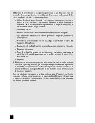 10
El formato de presentación de las opciones propuestas, es una ficha que reúne los
principales elementos que describen la medida, cada ficha contiene en la mayoría de los
casos, cuando sea aplicable, los siguientes atributos:
? Código: identifica la opción de manejo y está compuesto por un número consecutivo
seguido de la letra que indica a que elemento del sistema se refiere. Se emplearán
las letras C , E, I para referirse a la carga de carbón, el equipo de transporte y la
infraestructura utilizada, respectivamente.
? Nombre de la ficha.
? Finalidad u objetivo de la ficha: describe el impacto que quiere manejarse.
? Tipo de medida: indica si es de carácter preventivo, mitigatorio, correctivo o
compensatorio.
? Momento de ejecución: indica en que fase, etapa o actividad de la cadena del
transporte debe aplicarse.
? Descripción de la medida de manejo: presentan las opciones para manejar el impacto.
? Ejecutor o responsable.
? Modo de verificación: presenta los procedimientos o mecanismos para evaluar la
efectividad de la medida, procurando, en lo posible, promover la autogestión y
autorregulación.
? Esquemas.
5. Finalmente, se presentan unas propuestas sobre temas relacionados con las funciones
de control, vigilancia y monitoreo que contribuyan a asegurar un adecuado seguimiento
a la actividad y consecuentemente un buen desempeño en el manejo ambiental de la
misma, identificando las responsabilidades de los diferentes actores involucrados en
la cadena del transporte.
Con esta orientación los usuarios de la Guía Ambiental para el Transporte de Carbón,
conocerán en forma general las opciones de manejo ambiental de mayor relevancia para
el transporte del carbón, complementadas con información bibliográfica y referencias
que facilitan posteriores consultas.
 