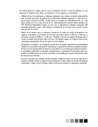 101
De manera general se sugiere, para el caso de transporte terrestre a través de poblados, lo cual
representa la situación más crítica, un monitoreo con las siguientes características:
? Calidad del aire: las mediciones se realizarían utilizando como mínimo monitores sedimentables
para controlar los niveles de generación de polvaredas (estándar propuesto 5 t/km2
-mes) se-
gún la norma 1739 de la ASTM. Se debe ubicar un monitor por cada kilómetro de vía a una
altura mínima de 3 m y a unos 10 m de la vía. Alternativamente se pueden ubicar medidores de
PST (Partículas Suspendidas Totales), en cuyo caso se aplicarían los estándares nacionales (100
promedio geométrico anual y 400 máximo en mediciones de 24 horas que se puede exceder
sólo una vez en el año).
? Ruido: en los mismos sitios se realizaría el monitoreo de ruido por medio de dosímetros con
registros acumulados en promedios de 24 horas, promedios diurnos (7:00 a.m. a 9:00 p.m.) y
promedios nocturnos (9:00 p.m. a 7:00 a.m.). También se llevaría un registro del tiempo que se
excede el estándar nacional para ruido en la zona. El estándar a aplicar es el vigente en las normas
colombianas dependiendo del uso de suelo en la zona aledaña.
? Morbilidad y mortalidad: a nivel regional se puede llevar un registro especial de la accidentalidad y
establecer un mecanismo adecuado de información y atención de todos los accidentes ocasiona-
dos por el sector transportador de carbón, en cuyo diseño es conveniente que participen localmen-
te autoridades ambientales, municipales, transportadores y comunidad. El mecanismo debe con-
templar el establecimiento de acciones correctivas, en la medida que se genere información sobre
las causas de los accidentes.
? En casos especiales (por ejemplo: parques naturales, refugios de fauna, cuerpos de agua de uso
turístico o potable) donde se requiera control ambiental, se debe realizar un estudio de impactos
ambientales y, según el nivel de riesgos, definir el sistema de monitoreo y seguimiento ambiental.
 