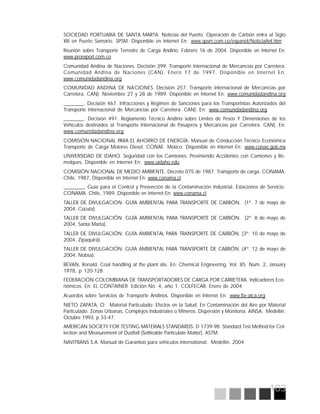 103
SOCIEDAD PORTUARIA DE SANTA MARTA. Noticias del Puerto. Operación de Carbón entra al Siglo
XXI en Puerto Samario. SPSM. Disponible en Internet En: www.spsm.com.co/espanol/NoticiaAnt.htm
Reunión sobre Transporte Terrestre de Carga Andino. Febrero 16 de 2004. Disponible en Internet En:
www.proexport.com.co
Comunidad Andina de Naciones. Decisión 399. Transporte Internacional de Mercancías por Carretera.
Comunidad Andina de Naciones (CAN). Enero 17 de 1997. Disponible en Internet En:
www.comunidadandina.org
COMUNIDAD ANDINA DE NACIONES. Decisión 257. Transporte Internacional de Mercancías por
Carretera. CAN). Noviembre 27 y 28 de 1989. Disponible en Internet En: www.comunidadandina.org
________. Decisión 467. Infracciones y Régimen de Sanciones para los Transportistas Autorizados del
Transporte Internacional de Mercancías por Carretera. CAN). En: www.comunidadandina.org
________. Decisión 491. Reglamento Técnico Andino sobre Límites de Pesos Y Dimensiones de los
Vehículos destinados al Transporte Internacional de Pasajeros y Mercancías por Carretera. CAN). En:
www.comunidadandina.org
COMISIÓN NACIONAL PARA EL AHORRO DE ENERGÍA. Manual de Conducción Técnico Económica
Transporte de Carga Motores Diesel. CONAE. México. Disponible en Internet En: www.conae.gob.mx
UNIVERSIDAD DE IDAHO. Seguridad con los Camiones: Previniendo Accidentes con Camiones y Re-
molques. Disponible en Internet En: www.uidaho.edu
COMISIÓN NACIONAL DE MEDIO AMBIENTE. Decreto 075 de 1987. Transporte de carga. CONAMA.
Chile, 1987, Disponible en Internet En: www.conama.cl
________, Guía para el Control y Prevención de la Contaminación Industrial. Estaciones de Servicio.
CONAMA. Chile, 1989, Disponible en Internet En: www.conama.cl
TALLER DE DIVULGACIÓN: GUÍA AMBIENTAL PARA TRANSPORTE DE CARBÓN. (1º. 7 de mayo de
2004, Cúcuta).
TALLER DE DIVULGACIÓN: GUÍA AMBIENTAL PARA TRANSPORTE DE CARBÓN. (2º. 8 de mayo de
2004, Santa Marta).
TALLER DE DIVULGACIÓN: GUÍA AMBIENTAL PARA TRANSPORTE DE CARBÓN. (3º. 10 de mayo de
2004, Zipaquirá).
TALLER DE DIVULGACIÓN: GUÍA AMBIENTAL PARA TRANSPORTE DE CARBÓN. (4º. 12 de mayo de
2004, Nobsa).
BEVAN, Ronald. Coal handling at the plant site. En: Chemical Engineering. Vol. 85. Num. 2, January
1978, p 120-128
FEDERACIÓN COLOMBIANA DE TRANSPORTADORES DE CARGA POR CARRETERA. Indicadores Eco-
nómicos. En: EL CONTAINER. Edición No. 4, año 1. COLFECAR. Enero de 2004
Acuerdos sobre Servicios de Transporte Andinos. Disponible en Internet En: www.fta-alca.org
NIETO ZAPATA, O. Material Particulado: Efectos en la Salud. En Contaminación del Aire por Material
Particulado. Zonas Urbanas, Complejos Industriales o Mineros. Dispersión y Monitoría. AINSA. Medellín.
Octubre 1993. p 33-47.
AMERICAN SOCIETY FOR TESTING MATERIALS STANDARDS: D 1739-98. Standard Test Method for Col-
lection and Measurement of Dustfall (Settleable Particulate Matter). ASTM.
NAVITRANS S.A. Manual de Garantías para vehículos International. Medellín. 2004
 