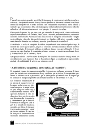12
P
CONTEXTUALIZACIÓN DEL TRANSPORTE DE CARBÓN
ara darle un contexto general a la actividad de transporte de carbón, es necesario hacer una breve
referencia a los siguientes aspectos: descripción conceptual de un sistema de transporte, relación del
sistema de transporte con el medio ambiente y las comunidades influenciadas, marco jurídico y
normativo que le es aplicable a dicha actividad, esquema institucional e información sobre el subsector
carbonífero y la infraestructura existente en el país para el transporte de carbón.
Como punto de partida, hay que mencionar que los modos de transporte de carbón comúnmente
empleados en el mundo son: carretero, férreo, fluvial y marítimo, este último utilizado para atender
mercados internacionales. Además de todos estos modos de transporte convencionales y amplia-
mente utilizados, existen los sistemas de transporte por bandas o cable aéreo, empleados para los
casos donde las distancias son medianas y pequeñas, generalmente de carácter local.
En Colombia el modo de transporte de carbón empleado está estrechamente ligado al tipo de
mercado del carbón que se atiende, así para el carbón del mercado doméstico, el modo carretero
es el sistema típico de transporte utilizado, seguido en algunos casos por el fluvial y el férreo,
mientras que para el carbón de exportación, el mayor volumen se transporta por el modo férreo
y en menor escala por el carretero y fluvial.
Esta guía se dedicará a los tres modos de transporte más utilizados: carretero, férreo y fluvial, con
especial atención hacia el primero, dada su dispersión en el país, la complejidad de la problemática
asociada y la multiplicidad de actores que intervienen en él.
1.1. DESCRIPCIÓN CONCEPTUAL DE UN SISTEMA DE TRANSPORTE
Es importante conocer de manera conceptual los elementos que conforman un sistema de trans-
porte, las interrelaciones existentes entre ellos y los efectos que se derivan de su operación, para
facilitar la interpretación de la problemática que se pueda generar y la identificación de las principa-
les opciones de manejo que permitan un adecuado desarrollo de esta actividad en el país.
Los elementos fundamentales de
un sistema de transporte son tres,
la carga o producto que será obje-
to del transporte, el equipo utiliza-
do para transportar dicha carga y
la infraestructura empleada para la
operación. Cada uno de estos tres
elementos, tiene aspectos propios
que determinan las circunstancias
y condiciones en que se desarrolla
la actividad del transporte. En la fi-
gura 1 se presenta de manera es-
quemática, un sistema de transpor-
te con sus tres elementos y los as-
pectos más relevantes de cada uno
de ellos para la determinación del
desempeño ambiental del sistema.
 