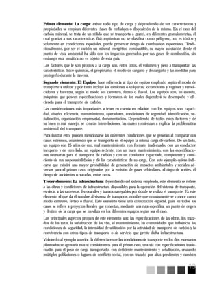 13
Primer elemento: La carga: existe todo tipo de carga y dependiendo de sus características y
propiedades se emplean diferentes clases de embalajes o disposición de la misma. En el caso del
carbón mineral, se trata de un sólido que se transporta a granel, en diferentes granulometrías, el
cual gracias a sus características físico-químicas no se clasifica como peligroso, no es tóxico y
solamente en condiciones especiales, puede presentar riesgo de combustión espontánea. Tradi-
cionalmente, por ser el carbón un mineral energético combustible, su mayor asociación desde el
punto de vista ambiental ha sido con los impactos generados por sus gases de combustión, sin
embargo esta temática no es objeto de esta guía.
Los factores que le son propios a la carga son, entre otros, el volumen y peso a transportar, las
características físico-químicas, el propietario, el modo de cargarlo y descargarlo y las medidas para
protegerlo durante la travesía.
Segundo elemento: El Equipo: hace referencia al tipo de equipo empleado según el modo de
transporte a utilizar y por tanto incluye los camiones o volquetas; locomotoras y vagones y remol-
cadores y barcazas, según el modo sea carretero, férreo o fluvial. Los equipos son, en esencia,
máquinas que poseen especificaciones y formatos de los cuales dependerá su desempeño y efi-
ciencia para el transporte de carbón.
Las consideraciones más importantes a tener en cuenta en relación con los equipos son: capaci-
dad, diseño, eficiencia, mantenimiento, operadores, condiciones de seguridad, identificación, se-
ñalización, organización empresarial, documentación. Dependiendo de todos estos factores y de
su buen o mal manejo, se crearán interrelaciones, las cuales comienzan a explicar la problemática
ambiental del transporte.
Para ilustrar esto, pueden mencionarse las diferentes condiciones que se generan al comparar dos
casos extremos, asumiendo que se transporta en el equipo la misma carga de carbón. De un lado,
un equipo con 25 años de uso, mal mantenimiento, con formato inadecuado, con un conductor
inexperto y de otro lado, un equipo reciente, con un buen mantenimiento, con las especificacio-
nes necesarias para el transporte de carbón y con un conductor capacitado, competente y cons-
ciente de sus responsabilidades y de las características de su carga. Con este ejemplo quiere indi-
carse que existirá una mayor probabilidad de generación de impactos ambientales y sociales ad-
versos para el primer caso, originados por la emisión de gases vehiculares, el riego de aceites, el
riesgo de accidentes o varadas, entre otros.
Tercer elemento: La infraestructura: dependiendo del sistema empleado, este elemento se refiere
a las obras y condiciones de infraestructura disponibles para la operación del sistema de transporte,
es decir, a las carreteras, ferrocarriles y tramos navegables por donde se realiza el transporte. Es este
elemento el que da el nombre al sistema de transporte, nombre que comúnmente se conoce como
modo carretero, férreo o fluvial. Este elemento tiene una connotación espacial, pues en todos los
casos se refiere a proyectos lineales que conectan, mediante una ruta específica, un punto de origen
y destino de la carga que se moviliza en los diferentes equipos según sea el caso.
Los principales aspectos propios de este elemento son: las especificaciones de las obras, los traza-
dos de las rutas, la señalización de las vías, el mantenimiento, las comunidades que influencia, las
condiciones de seguridad, la intensidad de utilización por la actividad de transporte de carbón y la
convivencia con otros tipos de transporte o de servicio que preste dicha infraestructura.
Volviendo al ejemplo anterior, la diferencia entre las condiciones de transporte en los dos escenarios
planteados se agravaría más si consideramos para el primer caso, una vía con especificaciones inade-
cuadas para el peso de carga transportado, con deficiente mantenimiento y señalización, cruzando
múltiples poblaciones o lugares de conflicto social, con un trazado por altas pendientes y cambios
 