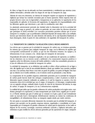 14
CONTEXTUALIZACIÓN DEL TRANSPORTE DE CARBÓN
de clima, en lugar de una vía adecuada con buen mantenimiento y señalización que atraviesa comu-
nidades informadas y alertadas sobre los riesgos de este tipo de transporte de carga.
Además de estos tres elementos, un sistema de transporte requiere un esquema de seguimiento y
vigilancia que incluye los controles necesarios para su buena operación. Dicho esquema tiene sus
propios factores como son: la rigurosidad y transparencia en su aplicación, la capacitación de los
responsables de aplicarlo, la frecuencia del seguimiento, la asignación de responsabilidades entre
los diferentes agentes que intervienen y por ende la coordinación entre ellos.
Lo planteado anteriormente pretende dar claridad sobre la dimensión real de la actividad del
transporte de carga en general y de carbón en particular, así como sobre los diversos elementos
que participan en dicha actividad. Los conceptos presentados permiten afirmar que el sector
transporte es complejo y que su problemática ambiental depende del manejo dado a los múltiples
factores que intervienen dentro de cada elemento del sistema, de lo cual dependerá finalmente el
buen desempeño, desde el punto de vista ambiental y de seguridad, del transporte de carbón.
1.2. TRANSPORTE DE CARBÓN Y SU RELACIÓN CON EL MEDIO AMBIENTE
Los efectos que se generan por la actividad de transporte de carbón son, en términos generales,
los mismos que se generan para cualquier transporte de carga, con la diferencia de aquellos que
corresponden exclusivamente al carbón, ya que los dos elementos restantes, los equipos y la
infraestructura, le son comunes a los demás tipos de transporte de mercancías.
Dependiendo del modo de transporte empleado y de sus condiciones de operación, se establece-
rán las relaciones con su entorno social y ambiental y los consecuentes impactos positivos o
negativos sobre los diferentes recursos del medio ambiente o sobre las comunidades presentes en
el área de influencia de la actividad de transporte de carbón.
La actividad de transportar, en su definición más sencilla se refiere a llevar productos de un lugar a
otro, ello significa que se trata de una actividad dinámica y lineal, que establece una conexión, mediante
una ruta o vía (carretera, línea férrea o río) entre un punto de partida y un punto de llegada. Esto hace
que su relación con el medio ambiente y con el entorno social sea permanente y muy diversa.
La comprensión de los posibles impactos ambientales generados por la actividad de transporte
de carbón puede hacerse desde dos enfoques complementarios, a saber: el primero es desde la
dimensión espacio temporal, realizando un análisis en el cual los impactos se asocian a los tres
momentos claves de la actividad que son el cargue, el transporte y el descargue, complementado
con un segundo enfoque, realizado desde el punto de vista de los elementos del sistema, la carga
de carbón, el equipo de transporte y la vía o infraestructura empleada.
La realidad del país indica que los grandes volúmenes de carbón producidos en la región norte, cuyo
destino principal es la exportación, se están transportando por modo férreo, seguido por el carrete-
ro y el fluvial, mientras que para el carbón que se consume en el país y para el cual eventualmente
existe un mercado local e interregional, definitivamente mientras no existan las condiciones de
navegabilidad y de infraestructura férrea, su transporte seguirá siendo por modo carretero.
En este punto es necesario diferenciar claramente dos escenarios para la actividad del transporte, el
primero está asociado con las grandes empresas mineras, organizadas y consolidadas en el país,
responsables por el transporte de grandes volúmenes de carbón para la exportación, en las cuales se
dispone de los recursos, tecnología, conciencia ambiental, controles y vigilancia adecuados, que
minimizan en gran medida los efectos adversos generados por las operaciones de cargue, transporte
 