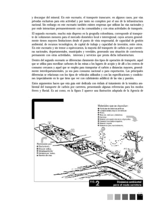 15
y descargue del mineral. En este escenario, el transporte transcurre, en algunos casos, por vías
privadas exclusivas para esta actividad y por tanto no compiten por el uso de la infraestructura
nacional. Sin embargo en este escenario también existen empresas que utilizan las vías nacionales y
por ende interactúan permanentemente con las comunidades y con otras actividades de transporte.
El segundo escenario, mucho más disperso en la geografía colombiana, corresponde al transpor-
te de volúmenes menores para el mercado doméstico local e interregional, cuyos actores general-
mente tienen mayores limitaciones desde el punto de vista empresarial, de capacidad de gestión
ambiental, de recursos tecnológicos, de capital de trabajo y capacidad de inversión, entre otros.
En este escenario y sin temor a equivocarnos, la mayoría del transporte de carbón es por carrete-
ras nacionales, departamentales, municipales y veredales, generando una situación de convivencia
permanente con otras actividades, intereses y servicios que presta dicha infraestructura.
Dentro del segundo escenario se diferencian claramente dos tipos de operación de transporte, aquel
que se utiliza para movilizar carbones de las minas a los lugares de acopio y de allí a los centros de
consumo cercanos y aquel que se emplea para transportar el carbón a distancias mayores, general-
mente interdepartamentales, ya sea para consumo nacional o para exportación. Las principales
diferencias se relacionan con los tipos de vehículos utilizados y con las especificaciones y condicio-
nes (especialmente en lo que tiene que ver con cubrimiento asfáltico) de las vías y puentes.
Estos argumentos hacen que esta guía esté dedicada con énfasis al tratamiento de la temática am-
biental del transporte de carbón por carretera, presentando algunas referencias para los modos
férreo y fluvial. Es así como, en la figura 2 aparece una ilustración adaptada de la Agencia de
 