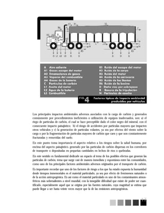 17
Los principales impactos ambientales adversos asociados con la carga de carbón y generados
comúnmente por procedimientos ineficientes o utilización de equipos inadecuados, son: a) el
riego de partículas de carbón, el cual se hace perceptible dado el color negro del mineral, con el
consecuente impacto paisajístico; b) el riesgo de accidentes por partículas mayores que impacten
otros vehículos y c) la generación de partículas volantes, ya sea por efectos del viento sobre la
carga o por la fragmentación de partículas mayores de carbón que caen y que son constantemente
fracturadas y removidas del suelo.
En este punto toma importancia el aspecto relativo a los riesgos sobre la salud humana, por
encima del aspecto paisajístico, generado por las partículas de carbón dispersas en los corredores
de transporte o depositadas en pequeñas cantidades en lechos de ríos o quebradas.
En este sentido es fundamental dedicarle un espacio al tema de los posibles efectos que generan las
partículas de carbón, tema que surge casi de manera inmediata y espontánea entre las comunidades,
como uno de los principales factores ambientales adversos originados por el transporte de carbón.
Es importante recordar que uno de los factores de riesgo a los que ha estado expuesta la humanidad
desde tiempos inmemoriales es el material particulado, ya sea por efecto de fenómenos naturales o
de la acción antropogénica. Es así como el material particulado es uno de los contaminantes atmos-
féricos más sobresalientes a nivel mundial, con la innegable dificultad que existe de poder ser cuan-
tificado, especialmente aquel que se origina por las fuentes naturales, cuya magnitud se estima que
puede llegar a ser hasta veinte veces mayor que la de las emisiones antropogénicas.
 