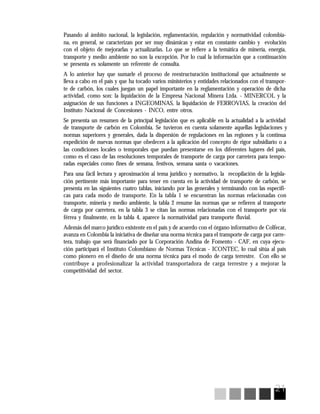 21
Pasando al ámbito nacional, la legislación, reglamentación, regulación y normatividad colombia-
na, en general, se caracterizan por ser muy dinámicas y estar en constante cambio y evolución
con el objeto de mejorarlas y actualizarlas. Lo que se refiere a la temática de minería, energía,
transporte y medio ambiente no son la excepción. Por lo cual la información que a continuación
se presenta es solamente un referente de consulta.
A lo anterior hay que sumarle el proceso de reestructuración institucional que actualmente se
lleva a cabo en el país y que ha tocado varios ministerios y entidades relacionados con el transpor-
te de carbón, los cuales juegan un papel importante en la reglamentación y operación de dicha
actividad, como son: la liquidación de la Empresa Nacional Minera Ltda. - MINERCOL y la
asignación de sus funciones a INGEOMINAS, la liquidación de FERROVIAS, la creación del
Instituto Nacional de Concesiones - INCO, entre otros.
Se presenta un resumen de la principal legislación que es aplicable en la actualidad a la actividad
de transporte de carbón en Colombia. Se tuvieron en cuenta solamente aquellas legislaciones y
normas superiores y generales, dada la dispersión de regulaciones en las regiones y la continua
expedición de nuevas normas que obedecen a la aplicación del concepto de rigor subsidiario o a
las condiciones locales o temporales que puedan presentarse en los diferentes lugares del país,
como es el caso de las resoluciones temporales de transporte de carga por carretera para tempo-
radas especiales como fines de semana, festivos, semana santa o vacaciones.
Para una fácil lectura y aproximación al tema jurídico y normativo, la recopilación de la legisla-
ción pertinente más importante para tener en cuenta en la actividad de transporte de carbón, se
presenta en las siguientes cuatro tablas, iniciando por las generales y terminando con las específi-
cas para cada modo de transporte. En la tabla 1 se encuentran las normas relacionadas con
transporte, minería y medio ambiente, la tabla 2 resume las normas que se refieren al transporte
de carga por carretera, en la tabla 3 se citan las normas relacionadas con el transporte por vía
férrea y finalmente, en la tabla 4, aparece la normatividad para transporte fluvial.
Además del marco jurídico existente en el país y de acuerdo con el órgano informativo de Colfecar,
avanza en Colombia la iniciativa de diseñar una norma técnica para el transporte de carga por carre-
tera, trabajo que será financiado por la Corporación Andina de Fomento - CAF, en cuya ejecu-
ción participará el Instituto Colombiano de Normas Técnicas - ICONTEC, lo cual sitúa al país
como pionero en el diseño de una norma técnica para el modo de carga terrestre. Con ello se
contribuye a profesionalizar la actividad transportadora de carga terrestre y a mejorar la
competitividad del sector.
 