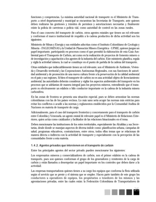 25
funciones y competencias. La máxima autoridad nacional de transporte es el Ministerio de Trans-
porte; a nivel departamental y municipal se encuentran las Secretarías de Transporte, ante quienes
deben realizarse las gestiones y trámites de permisos y autorizaciones necesarias y finalmente
existe la policía de carreteras o policía vial, como autoridad de control en las zonas rurales.
Para el caso concreto del transporte de carbón, otros agentes estatales que tienen un rol relevante
y conforman el marco institucional de respaldo a la cadena productiva de dicha actividad son los
siguientes:
Ministerio de Minas y Energía y sus entidades adscritas como el Instituto Colombiano de Geología y
Minería - INGEOMINAS y la Unidad de Planeación Minero Energética - UPME, quienes juegan un
papel importante, participando en procesos como el que permitió la elaboración de esta Guía Am-
biental para el Transporte de Carbón, así como en la realización de proyectos de fomento minero o
de investigación y capacitación a los agentes de la industria del carbón. Este ministerio planifica, regula
y vigila la actividad minera, la cual se constituye en el punto de partida de la cadena del transporte.
Otras entidades que indiscutiblemente tienen un rol relevante, son el Ministerio de Ambiente, Vivien-
da y Desarrollo territorial y las Corporaciones Autónomas Regionales, con sus funciones de autori-
dad ambiental y de promoción de una nueva cultura frente a la preservación de la calidad ambiental
en el país y sus regiones. Si bien el transporte de carbón no es una actividad objeto de licenciamiento
ambiental, las autoridades deberán considerar y vigilar los aspectos ambientales del transporte en los
procesos que se adelantan de manera integral para los proyectos mineros, entendiendo que el trans-
porte es efectivamente un eslabón o hilo conductor importante en la cadena de la industria minera
carbonífera.
En las zonas de frontera se presenta una situación especial, pues se deben armonizar las normas
colombianas con las de los países vecinos. Lo más sano sería acoger las normas más estrictas para
evitar los conflictos o acudir a las normas y reglamentos establecidos por la Comunidad Andina de
Naciones en materia de transporte de carga.
Adicionalmente, para el caso del transporte fronterizo y concretamente para el transporte de carbón
entre Colombia y Venezuela, un agente estatal de relevante papel es el Ministerio de Relaciones Exte-
riores, quien actúa como catalizador y facilitador de las relaciones binacionales en el tema.
Deben mencionarse las instituciones de los entes territoriales, especialmente las Alcaldías y sus Secre-
tarías, desde donde se manejan aspectos de diversa índole como: planificación urbana, campañas de
salud, programas educativos, contrataciones, entre otros, todos ellos temas que se relacionan de
manera directa o indirecta con la actividad de transporte y especialmente con la percepción de las
comunidades frente a esta materia.
1.4.2. Agentes privados que intervienen en el transporte de carbón
Entre los principales agentes del sector privado pueden mencionarse los siguientes:
Los empresarios mineros y comercializadores de carbón, son el primer eslabón en la cadena de
transporte, pues son quienes conforman el grupo de los generadores y remitentes de la carga de
carbón y están llamados a desempeñar un papel importante en los controles que deben darse a la
actividad.
Las empresas transportadoras quienes tienen a su cargo los equipos que conforma la flota utilizada
según el servicio que se preste y el sistema que se emplee. Hacen parte también de este grupo los
conductores u operadores de equipos, los propietarios o tenedores de los mismos y las
agremiaciones privadas, entre las cuales están: la Federación Colombiana de Transportadores de
 