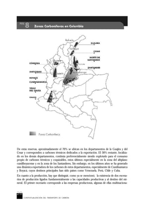 28
CONTEXTUALIZACIÓN DEL TRANSPORTE DE CARBÓN
De estas reservas, aproximadamente el 70% se ubican en los departamentos de la Guajira y del
Cesar y corresponden a carbones térmicos dedicados a la exportación. El 30% restante, localiza-
do en los demás departamentos, continúa preferencialmente siendo explotado para el consumo
propio de carbones térmicos y coquizables, estos últimos especialmente en la zona del altiplano
cundiboyacense y en la zona de los Santanderes. Sin embargo, en los últimos años se ha generado
una dinámica exportadora de los carbones de estos departamentos, especialmente de Cundinamarca
y Boyacá, cuyos destinos principales han sido países como Venezuela, Perú, Chile y Cuba.
En cuanto a la producción, hay que distinguir, como ya se mencionó, la existencia de dos escena-
rios de producción ligados fundamentalmente a las capacidades productivas y al destino del mi-
neral. El primer escenario corresponde a las empresas productoras, algunas de ellas multinaciona-
 
