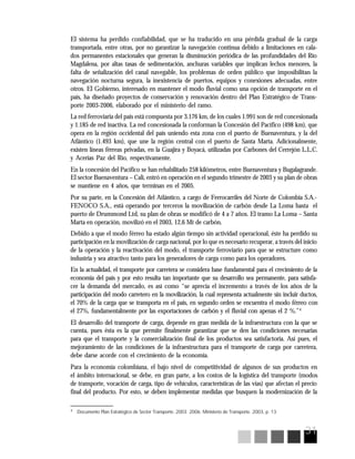 31
4
Documento Plan Estratégico de Sector Transporte. 2003 2006. Ministerio de Transporte. 2003, p. 13
El sistema ha perdido confiabilidad, que se ha traducido en una pérdida gradual de la carga
transportada, entre otras, por no garantizar la navegación continua debido a limitaciones en cala-
dos permanentes estacionales que generan la disminución periódica de las profundidades del Río
Magdalena, por altas tasas de sedimentación, anchuras variables que implican lechos menores, la
falta de señalización del canal navegable, los problemas de orden público que imposibilitan la
navegación nocturna segura, la inexistencia de puertos, equipos y conexiones adecuadas, entre
otros. El Gobierno, interesado en mantener el modo fluvial como una opción de transporte en el
país, ha diseñado proyectos de conservación y renovación dentro del Plan Estratégico de Trans-
porte 2003-2006, elaborado por el ministerio del ramo.
La red ferroviaria del país está compuesta por 3.176 km, de los cuales 1.991 son de red concesionada
y 1.185 de red inactiva. La red concesionada la conforman la Concesión del Pacífico (498 km), que
opera en la región occidental del país uniendo esta zona con el puerto de Buenaventura, y la del
Atlántico (1.493 km), que une la región central con el puerto de Santa Marta. Adicionalmente,
existen líneas férreas privadas, en la Guajira y Boyacá, utilizadas por Carbones del Cerrejón L.L.C.
y Acerías Paz del Río, respectivamente.
En la concesión del Pacífico se han rehabilitado 258 kilómetros, entre Buenaventura y Bugalagrande.
El sector Buenaventura – Cali, entró en operación en el segundo trimestre de 2003 y su plan de obras
se mantiene en 4 años, que terminan en el 2005.
Por su parte, en la Concesión del Atlántico, a cargo de Ferrocarriles del Norte de Colombia S.A.-
FENOCO S.A., está operando por terceros la movilización de carbón desde La Loma hasta el
puerto de Drummond Ltd, su plan de obras se modificó de 4 a 7 años. El tramo La Loma – Santa
Marta en operación, movilizó en el 2003, 12,6 Mt de carbón.
Debido a que el modo férreo ha estado algún tiempo sin actividad operacional, éste ha perdido su
participación en la movilización de carga nacional, por lo que es necesario recuperar, a través del inicio
de la operación y la reactivación del modo, el transporte ferroviario para que se estructure como
industria y sea atractivo tanto para los generadores de carga como para los operadores.
En la actualidad, el transporte por carretera se considera base fundamental para el crecimiento de la
economía del país y por esto resulta tan importante que su desarrollo sea permanente, para satisfa-
cer la demanda del mercado, es así como “se aprecia el incremento a través de los años de la
participación del modo carretero en la movilización, la cual representa actualmente sin incluir ductos,
el 70% de la carga que se transporta en el país, en segundo orden se encuentra el modo férreo con
el 27%, fundamentalmente por las exportaciones de carbón y el fluvial con apenas el 2 %.”4
El desarrollo del transporte de carga, depende en gran medida de la infraestructura con la que se
cuenta, pues ésta es la que permite finalmente garantizar que se den las condiciones necesarias
para que el transporte y la comercialización final de los productos sea satisfactoria. Así pues, el
mejoramiento de las condiciones de la infraestructura para el transporte de carga por carretera,
debe darse acorde con el crecimiento de la economía.
Para la economía colombiana, el bajo nivel de competitividad de algunos de sus productos en
el ámbito internacional, se debe, en gran parte, a los costos de la logística del transporte (modos
de transporte, vocación de carga, tipo de vehículos, características de las vías) que afectan el precio
final del producto. Por esto, se deben implementar medidas que busquen la modernización de la
 