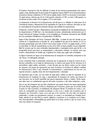 33
El Instituto Nacional de Vías ha calificado el estado de las carreteras pavimentadas entre bueno,
regular y malo, distribuyendo los porcentajes de la siguiente manera: 68,83% de la red pavimentada se
encuentra en buenas condiciones, 21,76% está en regular estado y 33,42% se encuentra en mal estado.
De igual manera, informa que de los 2.156 puentes existentes, el 70%, es decir 1.509 puentes, se
encuentran en buen estado, 474 en regular y 173 en mal estado.
La desatención al deterioro de la infraestructura vial del país se ve reflejada en reducciones de la
velocidad de tránsito y disminución de las capacidades de carga de los camiones, afectando no sólo
la comercialización de productos al interior del país, sino también las exportaciones.
Finalmente, a la Red Vascular o Alimentadora corresponde la totalidad de las vías administradas por
los departamentos (72.000 km) y las denominadas terciarias, administradas anteriormente por el
Fondo Nacional de Caminos Vecinales y en la actualidad por el Instituto Nacional de Vías (26.000
km), los municipios (36.000 km) y los particulares (12.000 km).
Según el Plan Estratégico del Sector Transporte 2003-2006, el estado de esta red vascular en una
muestra de 11 departamentos se describe así: de la totalidad de las vías de los mismos, el 15% se
encuentra pavimentado, pero sólo el 46,5% está en buen estado, el 32,5% en regular estado y el 21%
en mal estado. La falta de mantenimiento en esta red se debe en buena medida a la poca disponibi-
lidad de recursos que los entes territoriales departamentales y municipales tienen para tal fin y a la
incapacidad técnica para hacer su mantenimiento y adecuación, teniendo, en muchos casos, que
recurrir a financiaciones de fondos que el gobierno ha creado para suplir estas necesidades.
La figura 9 presenta un mapa con la infraestructura de transporte en Colombia, incluyendo la red
vial, férrea y la hidrografía principal.
Como comentario final, es importante mencionar que al superponer el mapa de centros de pro-
ducción carbonífera con el mapa de infraestructura, se observa una buena red de carreteras en el
suroccidente, región andina, nororiente y norte del país, que une dichos centros con los centros
de consumo y los puntos de exportación, por tanto el esfuerzo en términos de calidad y cantidad
de infraestructura, debe ir más orientado al mantenimiento y mejoramiento de esta red, con
especial atención a aquellas obras del nivel departamental o municipal.
Es importante para el país, con una visión de largo plazo, realizar un plan de expansión de su
infraestructura de transporte de carga, y especialmente de transporte de carbón, por tratarse de
una mercancía con un perfil exportable que genera importantes divisas y empleo. Dicha expan-
sión debe tener en consideración aspectos del orden económico y del orden ambiental y social.
Para el caso del transporte hay una feliz coincidencia, que puede orientar una mayor participación
del modo fluvial, seguido por el férreo y finalmente por el carretero, puesto que, de un lado, desde
el punto de vista económico, el rendimiento del transporte fluvial, en términos de costos y con-
sumo de combustible por tonelada movilizada, es dos veces y media más económico que el
transporte por ferrocarril y cuatro veces más que el de carretera. De otro lado, los impactos
ambientales y sociales son generalmente menores, en cuanto a su intensidad por tonelada movi-
lizada, además de ser más fácil su control, vigilancia y monitoreo, si se comparan con la disper-
sión, heterogeneidad e informalidad que puede darse en el modo carretero y que no ocurre en los
otros dos modos de transporte.
 