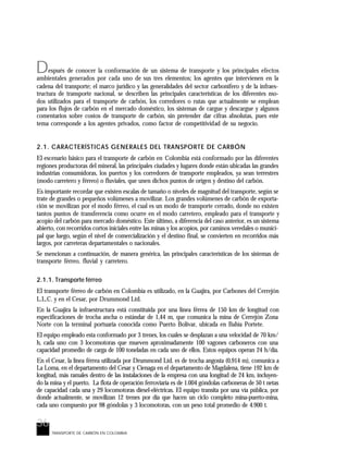 36
D
TRANSPORTE DE CARBÓN EN COLOMBIA
espués de conocer la conformación de un sistema de transporte y los principales efectos
ambientales generados por cada uno de sus tres elementos; los agentes que intervienen en la
cadena del transporte; el marco jurídico y las generalidades del sector carbonífero y de la infraes-
tructura de transporte nacional, se describen las principales características de los diferentes mo-
dos utilizados para el transporte de carbón, los corredores o rutas que actualmente se emplean
para los flujos de carbón en el mercado doméstico, los sistemas de cargue y descargue y algunos
comentarios sobre costos de transporte de carbón, sin pretender dar cifras absolutas, pues este
tema corresponde a los agentes privados, como factor de competitividad de su negocio.
2.1. CARACTERÍSTICAS GENERALES DEL TRANSPORTE DE CARBÓN
El escenario básico para el transporte de carbón en Colombia está conformado por las diferentes
regiones productoras del mineral, las principales ciudades y lugares donde están ubicadas las grandes
industrias consumidoras, los puertos y los corredores de transporte empleados, ya sean terrestres
(modo carretero y férreo) o fluviales, que unen dichos puntos de origen y destino del carbón.
Es importante recordar que existen escalas de tamaño o niveles de magnitud del transporte, según se
trate de grandes o pequeños volúmenes a movilizar. Los grandes volúmenes de carbón de exporta-
ción se movilizan por el modo férreo, el cual es un modo de transporte cerrado, donde no existen
tantos puntos de transferencia como ocurre en el modo carretero, empleado para el transporte y
acopio del carbón para mercado doméstico. Este último, a diferencia del caso anterior, es un sistema
abierto, con recorridos cortos iniciales entre las minas y los acopios, por caminos veredales o munici-
pal que luego, según el nivel de comercialización y el destino final, se convierten en recorridos más
largos, por carreteras departamentales o nacionales.
Se mencionan a continuación, de manera genérica, las principales características de los sistemas de
transporte férreo, fluvial y carretero.
2.1.1. Transporte férreo
El transporte férreo de carbón en Colombia es utilizado, en la Guajira, por Carbones del Cerrejón
L.L.C. y en el Cesar, por Drummond Ltd.
En la Guajira la infraestructura está constituida por una línea férrea de 150 km de longitud con
especificaciones de trocha ancha o estándar de 1,44 m, que comunica la mina de Cerrejón Zona
Norte con la terminal portuaria conocida como Puerto Bolívar, ubicada en Bahía Portete.
El equipo empleado esta conformado por 3 trenes, los cuales se desplazan a una velocidad de 70 km/
h, cada uno con 3 locomotoras que mueven aproximadamente 100 vagones carboneros con una
capacidad promedio de carga de 100 toneladas en cada uno de ellos. Estos equipos operan 24 h/día.
En el Cesar, la línea férrea utilizada por Drummond Ltd. es de trocha angosta (0,914 m), comunica a
La Loma, en el departamento del Cesar y Cienaga en el departamento de Magdalena, tiene 192 km de
longitud, más ramales dentro de las instalaciones de la empresa con una longitud de 24 km, incluyen-
do la mina y el puerto. La flota de operación ferroviaria es de 1.004 góndolas carboneras de 50 t netas
de capacidad cada una y 29 locomotoras diesel-eléctricas. El equipo transita por una vía pública, por
donde actualmente, se movilizan 12 trenes por día que hacen un ciclo completo mina-puerto-mina,
cada uno compuesto por 98 góndolas y 3 locomotoras, con un peso total promedio de 4.900 t.
 