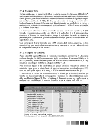 37
Tabla 10
CONFIGURACIONES PERMITIDAS Y USADAS EN EL TRANSPORTE DE CARBÓN EN COLOMBIA
Tipo de vehículo Configuración Peso máximo(t)
Camión rígido de dos ejes C2 16
Camión rígido de tres ejes C3 28
Camión rígido de cuatro ejes C4 36
Tracto mula de tres ejes C2-S1 27
Tracto mula de cuatro ejes C2-S2 32
Tracto mula de cinco ejes C3-S2 48
Tracto mula de seis ejes C3-S3 52
Camión y remolque de cuatro ejes C2-R2 31
Camión y remolque de cinco ejes C3-R2 44
Camión y remolque de seis ejes C4-R2 48
(Incluye peso del vehículo)
C: camión; #: No. de ejes; S: articulado; R: remolque
Fuente: Manual ambiental para transporte de carbón, ECOCARBON, 1995
2.1.2. Transporte fluvial
En la actualidad, para el transporte fluvial de carbón, la empresa C.I. Carbones del Caribe S.A.
aprovecha el tramo navegable del Río Magdalena comprendido entre el puerto fluvial de Tamalameque
(Cesar), pasando por Calamar hasta finalizar en los terminales marítimos de Barranquilla y Cartagena,
recorriendo unas distancias de 426 y 454 km, respectivamente. El transporte por este sistema
implica el cargue y descargue de barcazas, que viajan impulsadas por remolcadores en convoy o
conjuntos de 4 a 10 unidades a una velocidad aproximada entre 5 y 12 km/h, según la capacidad
y la dirección del recorrido.
Las barcazas son estructuras metálicas construidas en acero soldado con capacidades de 1000
toneladas y cuyas dimensiones oscilan entre 10 y 13 m de ancho, 55 y 60 m de largo y aproxima-
damente 4 m de altura. En épocas de verano, cuando el nivel del río desciende, las barcazas no
pueden cargarse completamente, puesto que el calado disminuye generándose una restricción a la
capacidad de carga.
Cada convoy puede llegar a transportar hasta 10.000 toneladas. Este método, en general, no tiene
restricciones de peso, pero debido a ciertos puentes que se encuentran en esta ruta y a las condiciones
de navegabilidad, las cargas se ven limitadas.
2.1.3. Transporte por carreteras
Para el año 2001, según el Ministerio de Transporte, se movilizaron por carretera 76 Mt de carga,
mediante el empleo de 168.000 camiones, entre rígidos y articulados, de los cuales 72.240 eran de
servicio particular y 95.760 de servicio público. De acuerdo con información de Colfecar, la carga
movilizada aumentó para el 2002 a 87 Mt y para el 2003 a 91 Mt.
Para mencionar algunas de las características del parque automotor empleado en términos de
antigüedad y tipo, según la misma fuente, de este total de camiones, aproximadamente el 55%
tenía una edad igual o superior a 20 años y el 87% correspondía a vehículos de dos ejes.
La capacidad de las vías del país se ha establecido de tal manera que el peso de los vehículos que
transiten por ellas no superen las 10 toneladas por eje y asumiendo esto y las configuraciones estable-
cidas por el Instituto Nacional de Vías y el Ministerio de Transporte, se tiene una clasificación de las
configuraciones permitidas para el transporte de carbón, la cual se presenta en la tabla 10.
 