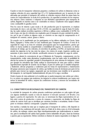 38
TRANSPORTE DE CARBÓN EN COLOMBIA
Cuando se trata de transportar volúmenes pequeños y medianos de carbón en distancias cortas se
emplean vehículos de poca capacidad tipo C2 y C3, fundamentalmente por: la ausencia de vías
adecuadas que permitan el transporte del carbón en vehículos mayores desde las minas hasta los
centros de comercialización, la escala de la producción y la capacidad económica de los empresa-
rios mineros. Estos camiones o volquetas no son diseñados especialmente para transporte de
carbón, llegando en muchos casos a ser construidos en estacas. Usualmente estos equipos utilizan
como combustible la gasolina motor.
Para los casos de minería a gran escala o de alta producción para la exportación, se emplean
tractomulas de cinco y seis ejes (tipo C3-S2 y C3-S3), con capacidad de carga de hasta 35 tonela-
das, las cuales realizan recorridos superiores a 100 km y utilizan como combustible el ACPM. En
todo el país, este tipo de vehículos son empleados para el transporte de gran variedad de produc-
tos, por lo que el carbón en algunos casos, se convierte en una carga de compensación en el
transporte de cemento, azúcar, granos o hierro.
De acuerdo con lo manifestado por los participantes en los talleres realizados en Cúcuta, Santa
Marta, Zipaquirá y Nobsa sobre la Guía Ambiental para Transporte de Carbón, el tema de la
capacidad de carga es un tema de constante preocupación para los transportadores, puesto que
define en buena medida la competitividad y rentabilidad del negocio. Se mencionó, en dichas
reuniones de trabajo, que los vehículos, al convertirse de gasolina a ACPM y al repotenciarse para
atender las exigencias en las vías entre las minas y los centros de acopio, requieren cambios que
aumentan el peso muerto del vehículo, sacrificando entonces la capacidad de carga de carbón.
Por ello, se planteó la conveniencia de que el Ministerio de Transporte, conjuntamente con los
transportadores, evalúe varias alternativas complementarias, entre las cuales están: la posibilidad de
adecuar las normas de capacidad; permitir la homologación de otros sistemas de transporte, como
por ejemplo los articulados tipo Dolly; realizar la caracterización de rutas para carbón y definir
especificaciones especiales de acuerdo con los flujos y el peso de carbón que es rentable transportar;
y finalmente, adecuar programas y condiciones para los temas de repotenciación y chatarrización
del parque automotor para transporte de carbón, que faciliten la toma de decisiones por parte de los
privados para renovar sus equipos, asegurando que sus inversiones sean rentables en la operación
del transporte, lo cual depende fundamentalmente del peso de la carga a movilizar.
Desde el punto de vista ambiental, en la medida que se pueda transportar más carbón por vehícu-
lo y se cuente con equipos más modernos, los impactos se reducen notablemente, por cuanto será
menor la intensidad de tráfico, mejores las condiciones técnicas y menores las necesidades de
mantenimientos.
2.2. CARACTERÍSTICAS REGIONALES DEL TRANSPORTE DE CARBÓN
La actividad de transporte de carbón presenta condiciones particulares en cada región del país,
con algunas similitudes cuando se trata de abastecer el mercado nacional o de llevarlo a los
lugares y puertos de exportación. En cada caso, se mencionan los flujos representativos de car-
bón entre centros de producción y centros de consumo y exportación, sin detallar los flujos de
carbón de carácter local, que se movilizan por carreteras terciarias o secundarias, donde el trans-
porte en términos relativos corresponde a pequeños volúmenes.
Son muchas y variadas las rutas que se emplean para el transporte de carbón y ello depende en
buena parte de las condiciones del mercado, tanto en el lado de la oferta como en el de la demanda
de carbón, sin embargo, existen unos flujos interdepartamentales que tradicionalmente se mantie-
nen, para la movilización del carbón hacia grandes centros industriales del país y hacia las fronteras
o puertos para su exportación. Dichos corredores se ilustran de manera esquemática en la figura 10.
 