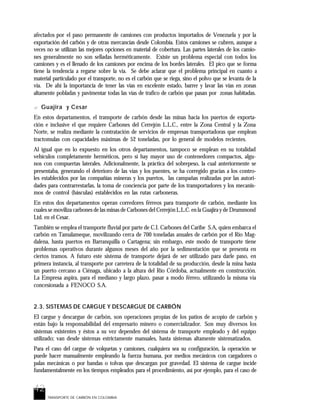 42
TRANSPORTE DE CARBÓN EN COLOMBIA
afectados por el paso permanente de camiones con productos importados de Venezuela y por la
exportación del carbón y de otras mercancías desde Colombia. Estos camiones se cubren, aunque a
veces no se utilizan las mejores opciones en material de cobertura. Las partes laterales de los camio-
nes generalmente no son selladas herméticamente. Existe un problema especial con todos los
camiones y es el llenado de los camiones por encima de los bordes laterales. El pico que se forma
tiene la tendencia a regarse sobre la vía. Se debe aclarar que el problema principal en cuanto a
material particulado por el transporte, no es el carbón que se riega, sino el polvo que se levanta de la
vía. De ahí la importancia de tener las vías en excelente estado, barrer y lavar las vías en zonas
altamente pobladas y pavimentar todas las vías de trafico de carbón que pasan por zonas habitadas.
? Guajira y Cesar
En estos departamentos, el transporte de carbón desde las minas hacia los puertos de exporta-
ción e inclusive el que requiere Carbones del Cerrejón L.L.C., entre la Zona Central y la Zona
Norte, se realiza mediante la contratación de servicios de empresas transportadoras que emplean
tractomulas con capacidades máximas de 52 toneladas, por lo general de modelos recientes.
Al igual que en lo expuesto en los otros departamentos, tampoco se emplean en su totalidad
vehículos completamente herméticos, pero si hay mayor uso de contenedores compactos, algu-
nos con compuertas laterales. Adicionalmente, la práctica del sobrepeso, la cual anteriormente se
presentaba, generando el deterioro de las vías y los puentes, se ha corregido gracias a los contro-
les establecidos por las compañías mineras y los puertos, las campañas realizadas por las autori-
dades para contrarrestarlas, la toma de conciencia por parte de los transportadores y los mecanis-
mos de control (básculas) establecidos en las rutas carboneras.
En estos dos departamentos operan corredores férreos para transporte de carbón, mediante los
cuales se moviliza carbones de las minas de Carbones del Cerrejón L.L.C. en la Guajira y de Drummond
Ltd. en el Cesar.
También se emplea el transporte fluvial por parte de C.I. Carbones del Caribe S.A, quien embarca el
carbón en Tamalameque, movilizando cerca de 700 toneladas anuales de carbón por el Río Mag-
dalena, hasta puertos en Barranquilla o Cartagena; sin embargo, este modo de transporte tiene
problemas operativos durante algunos meses del año por la sedimentación que se presenta en
ciertos tramos. A futuro este sistema de transporte dejará de ser utilizado para darle paso, en
primera instancia, al transporte por carretera de la totalidad de su producción, desde la mina hasta
un puerto cercano a Ciénaga, ubicado a la altura del Río Córdoba, actualmente en construcción.
La Empresa aspira, para el mediano y largo plazo, pasar a modo férreo, utilizando la misma vía
concesionada a FENOCO S.A.
2.3. SISTEMAS DE CARGUE Y DESCARGUE DE CARBÓN
El cargue y descargue de carbón, son operaciones propias de los patios de acopio de carbón y
están bajo la responsabilidad del empresario minero o comercializador. Son muy diversos los
sistemas existentes y éstos a su vez dependen del sistema de transporte empleado y del equipo
utilizado; van desde sistemas estrictamente manuales, hasta sistemas altamente sistematizados.
Para el caso del cargue de volquetas y camiones, cualquiera sea su configuración, la operación se
puede hacer manualmente empleando la fuerza humana, por medios mecánicos con cargadores o
palas mecánicas o por bandas o tolvas que descargan por gravedad. El sistema de cargue incide
fundamentalmente en los tiempos empleados para el procedimiento, así por ejemplo, para el caso de
 