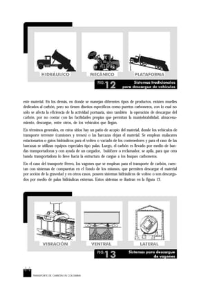 44
TRANSPORTE DE CARBÓN EN COLOMBIA
este material. En los demás, en donde se manejan diferentes tipos de productos, existen muelles
dedicados al carbón, pero no tienen diseños específicos como puertos carboneros, con lo cual no
sólo se afecta la eficiencia de la actividad portuaria, sino también la operación de descargue del
carbón, por no contar con las facilidades propias que permitan la maniobrabilidad, almacena-
miento, descargue, entre otros, de los vehículos que llegan.
En términos generales, en estos sitios hay un patio de acopio del material, donde los vehículos de
transporte terrestre (camiones y trenes) o las barcazas dejan el material. Se emplean malacates
estacionarios o gatos hidráulicos para el volteo o vaciado de los contenedores y para el caso de las
barcazas se utilizan equipos especiales tipo palas. Luego, el carbón es llevado por medio de ban-
das transportadoras y con ayuda de un cargador, buldózer o reclamador, se apila, para que otra
banda transportadora lo lleve hacia la estructura de cargue a los buques carboneros.
En el caso del transporte férreo, los vagones que se emplean para el transporte de carbón, cuen-
tan con sistemas de compuertas en el fondo de los mismos, que permiten descargar el material
por acción de la gravedad y en otros casos, poseen sistemas hidráulicos de volteo o son descarga-
dos por medio de palas hidráulicas externas. Estos sistemas se ilustran en la figura 13.
 