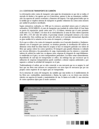 45
Tabla 11
ESTRUCTURA DE COSTOS OPERATIVOS PARA UNA TRACTOMULA
Concepto Participación (%)
Salarios, prestaciones y comisiones 12,25
Combustibles 24,22
Llantas y neumáticos 15,25
Filtros y lubricantes 3,45
Mantenimiento y reparación 14,14
Peajes 12,88
Impuestos al vehículo 0,27
Seguros 8,68
Retefuente 1,64
Garajes y lavado 2,53
Otros 4,69
TOTAL 100,00
FUENTE: Indicadores. En: EL CONTAINER. Enero de 2004
2.4. COSTOS DE TRANSPORTE DE CARBÓN
La información sobre costos de transporte varía según las circunstancias en que éste se realiza, el
mercado de destino y los agentes que en el intervienen, quienes le dan un tratamiento confiden-
cial a los aspectos de carácter económico y financiero del negocio. Una regla general indica que en
la medida que se empleen sistemas de transporte en grandes volúmenes los costos serán menores
por unidad de producto movilizado.
Según estimativos realizados en 1998 por la entonces autoridad minera para el subsector
carbonífero, ECOCARBON, el costo de transportar una tonelada de carbón desde el Cesar hasta
su puerto de exportación, puede variar entre 12 y 14 dólares, mientras que el costo portuario
oscila entre 2,5 y 4,5 dólares. A la hora de la comercialización, la suma de estos valores representa
entre 48% y 51% del valor del carbón, el porcentaje restante corresponde entonces a los costos
de producción. Esto confirma que los costos del carbón en el mercado internacional, dependen
en gran medida de la variación en los costos de transporte y embarque.
En lo que se refiere a los costos de transporte asociados con el mercado doméstico y fundamen-
talmente con el transporte por carreteras, en términos generales, la movilización del carbón en
distancias cortas desde las minas hasta los acopios se hace en transporte particular con valores de
fletes que apenas cubren los costos operativos. El transporte para grandes distancias es realizado
por terceros diferentes a los generadores de carga, (representados por los mineros y comerciali-
zadores de carbón) los cuales son, en algunos casos, empresas de transporte de carga debidamen-
te establecidas en el país y en otros transportadores particulares. Los fletes varían sustancialmente,
dependiendo de cual tipo de transportador se utilice, sin embargo hay que reconocer que la
utilización de empresas transportadoras puede contribuir a obtener mejoras ambientales y por
supuesto a ordenar la actividad del transporte en el país.
Tradicionalmente el carbón, por su valor comercial, es una mercancía que no se asegura, lo cual
hace que sus fletes sean menores en comparación con otros tipos de mercancía que por sus
propios costos requieren de un seguro para ser transportadas.
En la estructura de costos del transporte, las variables que más inciden en el establecimiento de
los fletes son: combustibles, mantenimiento y llantas, las cuales a su vez tienen una estrecha
relación con aspectos de trazado y mantenimiento de vías. Se ilustra en la tabla 11, una estructura
de costos operativos típica para el modo carretero.
 