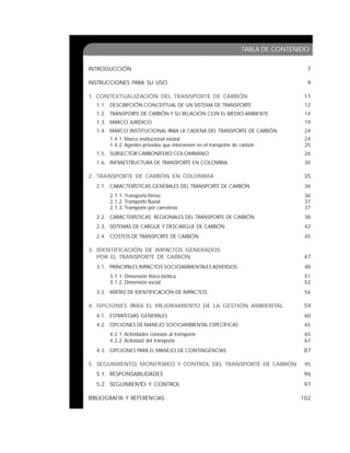 5
TABLA DE CONTENIDO
INTRODUCCIÓN 7
INSTRUCCIONES PARA SU USO 9
1. CONTEXTUALIZACIÓN DEL TRANSPORTE DE CARBÓN 11
1.1. DESCRIPCIÓN CONCEPTUAL DE UN SISTEMA DE TRANSPORTE 12
1.2. TRANSPORTE DE CARBÓN Y SU RELACIÓN CON EL MEDIO AMBIENTE 14
1.3. MARCO JURÍDICO 19
1.4. MARCO INSTITUCIONAL PARA LA CADENA DEL TRANSPORTE DE CARBÓN 24
1.4.1. Marco institucional estatal 24
1.4.2. Agentes privados que intervienen en el transporte de carbón 25
1.5. SUBSECTOR CARBONÍFERO COLOMBIANO 26
1.6. INFRAESTRUCTURA DE TRANSPORTE EN COLOMBIA 30
2. TRANSPORTE DE CARBÓN EN COLOMBIA 35
2.1. CARACTERÍSTICAS GENERALES DEL TRANSPORTE DE CARBÓN 36
2.1.1. Transporte férreo 36
2.1.2. Transporte fluvial 37
2.1.3. Transporte por carreteras 37
2.2. CARACTERÍSTICAS REGIONALES DEL TRANSPORTE DE CARBÓN 38
2.3. SISTEMAS DE CARGUE Y DESCARGUE DE CARBÓN 42
2.4. COSTOS DE TRANSPORTE DE CARBÓN 45
3. IDENTIFICACIÓN DE IMPACTOS GENERADOS
POR EL TRANSPORTE DE CARBÓN 47
3.1. PRINCIPALES IMPACTOS SOCIOAMBIENTALES ADVERSOS 48
3.1.1. Dimensión físico-biótica 51
3.1.2. Dimensión social 52
3.2. MATRIZ DE IDENTIFICACIÓN DE IMPACTOS 56
4. OPCIONES PARA EL MEJORAMIENTO DE LA GESTIÓN AMBIENTAL 59
4.1. ESTRATEGIAS GENERALES 60
4.2. OPCIONES DE MANEJO SOCIOAMBIENTAL ESPECÍFICAS 65
4.2.1. Actividades conexas al transporte 65
4.2.2. Actividad del transporte 67
4.3. OPCIONES PARA EL MANEJO DE CONTINGENCIAS 87
5. SEGUIMIENTO, MONITOREO Y CONTROL DEL TRANSPORTE DE CARBÓN 95
5.1. RESPONSABILIDADES 96
5.2. SEGUIMIENTO Y CONTROL 97
BIBLIOGRAFÍA Y REFERENCIAS 102
 