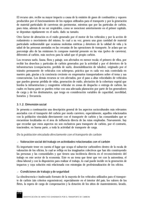 52
IDENTIFICACIÓN DE IMPACTOS GENERADOS POR EL TRANSPORTE DE CARBON
El recurso aire, recibe su mayor impacto a causa de la emisión de gases de combustión y vapores
producidos por el funcionamiento de los equipos utilizados para el transporte y por la generación
de material particulado de carreteras sin pavimentar, mientras que por las partículas de carbón,
pues éstas, además de no ser respirables, como se mencionó anteriormente en el primer capítulo,
se depositan rápidamente en el suelo, dado su tamaño.
Otro factor de alteración es el ruido generado por el motor de los vehículos y por la acción de
rodamiento o movimiento del mismo, lo cual a su vez, genera una gran cantidad de material
particulado sedimentable que ocasiona molestias estéticas y deterioro de la calidad de vida y la
salud de las personas asentadas en las cercanías de las operaciones de transporte. Se aclara que un
porcentaje alto de las emisiones lo compone material presente en las vías (polvo de carretera),
diferentes al carbón, más nocivos para la salud que el propio carbón.
Los recursos suelo, fauna, flora y paisaje, son afectados en menor escala; el primero de ellos, por
recibir los desechos y partículas de carbón generados por la actividad y por el deterioro de la
infraestructura (compactación, perdida de suelo, desestabilización de taludes), originado por el
tránsito permanente de vehículos con sobrepeso, práctica que es cada vez más controlada en
nuestro país, gracias a la conciencia creciente en empresarios transportadores sobre el tema y sus
consecuencias. Los demás recursos se ven afectados, por el paso a altas velocidades de vehículos
que pueden generar pérdida de vidas, generación de ruido, afectación de la cobertura vegetal que
bordea la infraestructura y congestión vehicular en zonas de despacho o entrega de carbón, las
cuales en buena parte se pueden evitar con una adecuada planeación por parte de los generadores
de carga y de los destinatarios, que tenga en consideración variables de capacidad, movilidad,
horarios y frecuencia.
3.1.2. Dimensión social
Se presenta a continuación una descripción general de los aspectos socioculturales más relevantes
asociados con el transporte del carbón por modo carretero, especialmente, aquellos relacionados
con la población vinculada directamente con el transporte de carbón y las comunidades que se
encuentran localizadas en el área de influencia directa de las rutas empleadas. Nuevamente, hay
que recordar que estos aspectos no son exclusivos para transporte de carbón, por el contrario,
trascienden, en buena parte, a toda la actividad de transporte de carga.
De la población vinculada directamente con el transporte de carbón
? Valoración social del trabajo en actividades relacionadas con el carbón
Es importante tener en cuenta el lugar que ocupa el subsector carbonífero dentro de la escala de
valoración de los oficios, lo cual se refleja en los imaginarios colectivos que han ido construyendo
las personas y las comunidades y que tienen una incidencia directa en el reconocimiento del
trabajo en este sector de la economía. Este es un tema que tiene que ver con la autoestima, el
clima laboral y con la disposición para realizar el trabajo, lo cual puede incidir en la generación de
impactos y cuya solución está relacionada con estrategias de profesionalización de los oficios.
? Condiciones de trabajo y de seguridad
La obsolescencia e inadecuado formato de la mayoría de los vehículos utilizados para el transpor-
te de carbón (sin criterios ergonómicos), especialmente en el interior del país, los valores de los
fletes, la espera de carga de compensación y la dotación de los sitios de mantenimiento, lavado,
 