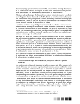 53
5
Manual ambiental del transporte de carbón en Colombia, ECOCARBÓN, s.f., página 46.
6
Manual ambiental del transporte de Carbón en Colombia, ECOCARBON, s.f., página 5
descanso (espera) y aprovisionamiento de combustible, son condiciones de trabajo desventajosas
de los conductores de vehículos de transporte de carbón frente al transporte de otros productos,
hecho que contribuye a su desmotivación y baja autoestima en una gran medida.
Además, el ruido producido por el vehículo afecta en primera instancia al conductor “...en donde
los niveles pueden alcanzar el orden de los 85dB”5
, durante los recorridos realizados. La exposi-
ción continua a este ruido puede producir la sordera profesional y constituirse en un riesgo para
la seguridad vial. Los efectos más leves del ruido son el embotamiento y la sensación de cansan-
cio, que afectan la capacidad de alerta, es decir, los reflejos.
Las mínimas condiciones de seguridad por la obsolescencia de los vehículos e inadecuado mante-
nimiento implican alto riesgo de accidentalidad. Razones económicas y financieras del transporte
de carbón han contribuido a que el parque automotor, con excepción del utilizado en la gran
minería, esté compuesto en su mayoría por vehículos de modelos antiguos6
, con un inadecuado
mantenimiento, y con condiciones mínimas de seguridad para el conductor y su tripulación expo-
niéndolos a altos riesgos de accidentalidad.
Sólo, desde hace pocos años, cuando se creó el Fondo de Prevención Vial, se cuenta con estadís-
ticas suficientemente detalladas y de calidad sobre accidentalidad, que permiten un análisis ade-
cuado de este tema, debido a que anteriormente, la información recolectada, en el momento y
lugar del suceso, era incompleta y generalmente se reportaban sólo aquellos casos con heridos o
muertos. Consultadas algunas de las estadísticas recientes presentadas por dicho Fondo (2001), se
estima que cerca del 25% de los accidentes en carretera corresponden a transporte de carga, pero
no se desagregan por tipo de carga, lo cual no permite atribuir un número de accidentes a vehícu-
los que transporten carbón, sin embargo por información del sector empresarial minero, el índice
de accidentalidad es mínimo, con valores de hasta 1 accidente en 10 años.
Si a la obsolescencia e inadecuado mantenimiento se agrega la práctica, cada vez más controlada,
de la sobrecarga, que dificulta la maniobrabilidad del vehículo, se multiplican las probabilidades
de sufrir accidentes en cualquier momento.
? Condiciones extremas por mal estado de vías, congestión vehicular y grandes
distancias
Los conductores de vehículos de transporte de carbón en nuestro país deben transitar, en la
mayoría de las rutas entre los centros de producción y de consumo, por una combinación de vías
troncales, transversales, caminos vecinales, que se encuentran en regular estado, no solamente
porque cerca del 70% están sin pavimentar, sino porque las especificaciones del trazado son
inadecuadas, y además, en determinados trayectos presentan congestión vehicular, por lo tanto
están sometidos a unas condiciones extremas para el ejercicio de sus funciones, diferentes a las de
otros transportadores de carga que sólo se movilizan entre grandes centros industriales urbanos.
Las distancias que deben recorrer en el mercado interdepartamental de carbón, en la mayoría de
los casos, son grandes y dada la topografía por la que atraviesan los corredores viales utilizados,
los conductores y sus tripulaciones cruzan diferentes pisos térmicos, tal como lo ilustra la figura
14, por lo tanto, están sometidos a temperaturas y condiciones de humedad y pluviosidad dife-
rentes a lo largo del recorrido, con los consecuentes efectos sobre sus cuerpos y mentes.
 