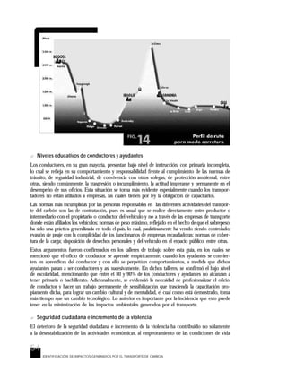 54
IDENTIFICACIÓN DE IMPACTOS GENERADOS POR EL TRANSPORTE DE CARBON
? Niveles educativos de conductores y ayudantes
Los conductores, en su gran mayoría, presentan bajo nivel de instrucción, con primaria incompleta,
lo cual se refleja en su comportamiento y responsabilidad frente al cumplimiento de las normas de
tránsito, de seguridad industrial, de convivencia con otros colegas, de protección ambiental, entre
otras, siendo comúnmente, la trasgresión o incumplimiento, la actitud imperante y permanente en el
desempeño de sus oficios. Esta situación se torna más evidente especialmente cuando los transpor-
tadores no están afiliados a empresas, las cuales tienen por ley la obligación de capacitarlos.
Las normas más incumplidas por las personas responsables en las diferentes actividades del transpor-
te del carbón son las de contratación, pues es usual que se realice directamente entre productor o
intermediario con el propietario o conductor del vehículo y no a través de las empresas de transporte
donde están afiliados los vehículos; normas de peso máximo, reflejado en el hecho de que el sobrepeso
ha sido una práctica generalizada en todo el país, lo cual, paulatinamente ha venido siendo controlado;
evasión de peaje con la complicidad de los funcionarios de empresas recaudadoras; normas de cober-
tura de la carga; disposición de desechos personales y del vehículo en el espacio público, entre otras.
Estos argumentos fueron confirmados en los talleres de trabajo sobre esta guía, en los cuales se
mencionó que el oficio de conductor se aprende empíricamente, cuando los ayudantes se convier-
ten en aprendices del conductor y con ello se perpetúan comportamientos, a medida que dichos
ayudantes pasan a ser conductores y así sucesivamente. En dichos talleres, se confirmó el bajo nivel
de escolaridad, mencionando que entre el 80 y 90% de los conductores y ayudantes no alcanzan a
tener primaria o bachillerato. Adicionalmente, se evidenció la necesidad de profesionalizar el oficio
de conductor y hacer un trabajo permanente de sensibilización que trascienda la capacitación pro-
piamente dicha, para lograr un cambio cultural y de mentalidad, el cual como está demostrado, toma
más tiempo que un cambio tecnológico. Lo anterior es importante por la incidencia que esto puede
tener en la minimización de los impactos ambientales generados por el transporte.
? Seguridad ciudadana e incremento de la violencia
El deterioro de la seguridad ciudadana e incremento de la violencia ha contribuido no solamente
a la desestabilización de las actividades económicas, al empeoramiento de las condiciones de vida
 
