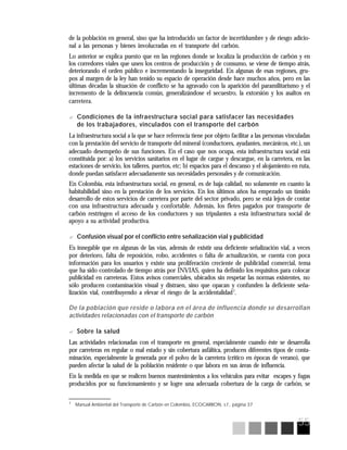 55
7
Manual Ambiental del Transporte de Carbón en Colombia, ECOCARBON, s.f., página 37
de la población en general, sino que ha introducido un factor de incertidumbre y de riesgo adicio-
nal a las personas y bienes involucradas en el transporte del carbón.
Lo anterior se explica puesto que en las regiones donde se localiza la producción de carbón y en
los corredores viales que unen los centros de producción y de consumo, se viene de tiempo atrás,
deteriorando el orden público e incrementando la inseguridad. En algunas de esas regiones, gru-
pos al margen de la ley han tenido su espacio de operación desde hace muchos años, pero en las
últimas décadas la situación de conflicto se ha agravado con la aparición del paramilitarismo y el
incremento de la delincuencia común, generalizándose el secuestro, la extorsión y los asaltos en
carretera.
? Condiciones de la infraestructura social para satisfacer las necesidades
de los trabajadores, vinculados con el transporte del carbón
La infraestructura social a la que se hace referencia tiene por objeto facilitar a las personas vinculadas
con la prestación del servicio de transporte del mineral (conductores, ayudantes, mecánicos, etc.), un
adecuado desempeño de sus funciones. En el caso que nos ocupa, esta infraestructura social está
constituida por: a) los servicios sanitarios en el lugar de cargue y descargue, en la carretera, en las
estaciones de servicio, los talleres, puertos, etc; b) espacios para el descanso y el alojamiento en ruta,
donde puedan satisfacer adecuadamente sus necesidades personales y de comunicación.
En Colombia, esta infraestructura social, en general, es de baja calidad, no solamente en cuanto la
habitabilidad sino en la prestación de los servicios. En los últimos años ha empezado un tímido
desarrollo de estos servicios de carretera por parte del sector privado, pero se está lejos de contar
con una infraestructura adecuada y confortable. Además, los fletes pagados por transporte de
carbón restringen el acceso de los conductores y sus tripulantes a esta infraestructura social de
apoyo a su actividad productiva.
? Confusión visual por el conflicto entre señalización vial y publicidad
Es innegable que en algunas de las vías, además de existir una deficiente señalización vial, a veces
por deterioro, falta de reposición, robo, accidentes o falta de actualización, se cuenta con poca
información para los usuarios y existe una proliferación creciente de publicidad comercial, tema
que ha sido controlado de tiempo atrás por INVIAS, quien ha definido los requisitos para colocar
publicidad en carreteras. Estos avisos comerciales, ubicados sin respetar las normas existentes, no
sólo producen contaminación visual y distraen, sino que opacan y confunden la deficiente seña-
lización vial, contribuyendo a elevar el riesgo de la accidentalidad7
.
De la población que reside o labora en el área de influencia donde se desarrollan
actividades relacionadas con el transporte de carbón
? Sobre la salud
Las actividades relacionadas con el transporte en general, especialmente cuando éste se desarrolla
por carreteras en regular o mal estado y sin cobertura asfáltica, producen diferentes tipos de conta-
minación, especialmente la generada por el polvo de la carretera (crítico en épocas de verano), que
pueden afectar la salud de la población residente o que labora en sus áreas de influencia.
En la medida en que se realicen buenos mantenimientos a los vehículos para evitar escapes y fugas
producidos por su funcionamiento y se logre una adecuada cobertura de la carga de carbón, se
 
