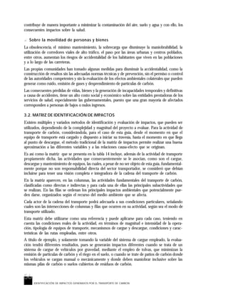 56
IDENTIFICACIÓN DE IMPACTOS GENERADOS POR EL TRANSPORTE DE CARBON
contribuye de manera importante a minimizar la contaminación del aire, suelo y agua y con ello, los
consecuentes impactos sobre la salud.
? Sobre la movilidad de personas y bienes
La obsolescencia, el mínimo mantenimiento, la sobrecarga que disminuye la maniobrabilidad, la
utilización de corredores viales de alto tráfico, el paso por las áreas urbanas y centros poblados,
entre otros, aumentan los riesgos de accidentalidad de los habitantes que viven en las poblaciones
y a lo largo de las carreteras.
Las propias comunidades han tomado algunas medidas para disminuir la accidentalidad, como la
construcción de resaltos sin las adecuadas normas técnicas y de prevención, sin el permiso o control
de las autoridades competentes y sin la evaluación de los efectos ambientales colaterales que pueden
generar como ruido, emisión de gases y desprendimiento de partículas de carbón.
Las consecuentes pérdidas de vidas, bienes y la generación de incapacidades temporales y definitivas
a causa de accidentes, tiene un alto costo social y económico sobre las entidades prestadoras de los
servicios de salud, especialmente las gubernamentales, puesto que una gran mayoría de afectados
corresponden a personas de bajos o nulos ingresos.
3.2. MATRIZ DE IDENTIFICACIÓN DE IMPACTOS
Existen múltiples y variados métodos de identificación y evaluación de impactos, que pueden ser
utilizados, dependiendo de la complejidad y magnitud del proyecto a evaluar. Para la actividad de
transporte de carbón, considerándola, para el caso de esta guía, desde el momento en que el
equipo de transporte está cargado y dispuesto a iniciar su travesía, hasta el momento en que llega
al punto de descargue, el método tradicional de la matriz de impactos permite realizar una buena
aproximación a las diferentes variables y a las relaciones causa-efecto que se originan.
Es así como la matriz que se presenta en la tabla 14 incluye, además de la actividad de transporte
propiamente dicha, las actividades que consecuentemente se le asocian, como son el cargue,
descargue y mantenimiento de equipos, las cuales, a pesar de no ser objeto de esta guía, fundamental-
mente porque no son responsabilidad directa del sector transportador, se consideró que debían
incluirse para tener una visión completa e integradora de la cadena del transporte de carbón.
En la matriz aparecen, en las columnas, las actividades fundamentales del transporte de carbón,
clasificadas como directas e indirectas y para cada una de ellas las principales subactividades que
se realizan. En las filas se ordenan los principales impactos ambientales que potencialmente pue-
den darse, organizados según el recurso del medio ambiente que se afecta.
Cada actor de la cadena del transporte podrá adecuarla a sus condiciones particulares, señalando
cuales son las intersecciones de columnas y filas que ocurren en su actividad, según sea el modo de
transporte utilizado.
Esta matriz debe utilizarse como una referencia y puede aplicarse para cada caso, teniendo en
cuenta las condiciones reales de la actividad, en términos de magnitud e intensidad de la opera-
ción, tipología de equipos de transporte, mecanismos de cargue y descargue, condiciones y carac-
terísticas de las rutas empleadas, entre otros.
A titulo de ejemplo, y solamente tomando la variable del sistema de cargue empleado, la evalua-
ción tendrá diferentes resultados, pues se generarán impactos diferentes cuando se trata de un
sistema de cargue de vehículos por gravedad, mediante el empleo de tolvas, que minimizan la
emisión de partículas de carbón y el riego en el suelo, o cuando se trate de patios de carbón donde
los vehículos se cargan manual o mecánicamente y donde deben maniobrar inclusive sobre las
mismas pilas de carbón o suelos cubiertos de residuos de carbón.
 