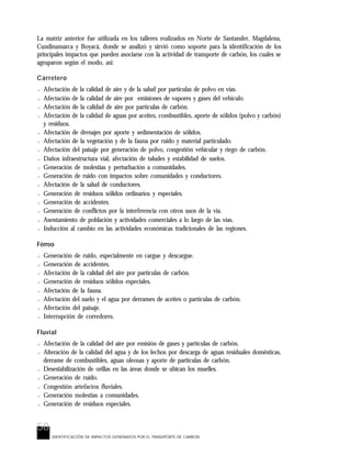 58
La matriz anterior fue utilizada en los talleres realizados en Norte de Santander, Magdalena,
Cundinamarca y Boyacá, donde se analizó y sirvió como soporte para la identificación de los
principales impactos que pueden asociarse con la actividad de transporte de carbón, los cuales se
agruparon según el modo, así:
Carretero
? Afectación de la calidad de aire y de la salud por partículas de polvo en vías.
? Afectación de la calidad de aire por emisiones de vapores y gases del vehículo.
? Afectación de la calidad de aire por partículas de carbón.
? Afectación de la calidad de aguas por aceites, combustibles, aporte de sólidos (polvo y carbón)
y residuos.
? Afectación de drenajes por aporte y sedimentación de sólidos.
? Afectación de la vegetación y de la fauna por ruido y material particulado.
? Afectación del paisaje por generación de polvo, congestión vehicular y riego de carbón.
? Daños infraestructura vial, afectación de taludes y estabilidad de suelos.
? Generación de molestias y perturbación a comunidades.
? Generación de ruido con impactos sobre comunidades y conductores.
? Afectación de la salud de conductores.
? Generación de residuos sólidos ordinarios y especiales.
? Generación de accidentes.
? Generación de conflictos por la interferencia con otros usos de la vía.
? Asentamiento de población y actividades comerciales a lo largo de las vías.
? Inducción al cambio en las actividades económicas tradicionales de las regiones.
Férreo
? Generación de ruido, especialmente en cargue y descargue.
? Generación de accidentes.
? Afectación de la calidad del aire por partículas de carbón.
? Generación de residuos sólidos especiales.
? Afectación de la fauna.
? Afectación del suelo y el agua por derrames de aceites o partículas de carbón.
? Afectación del paisaje.
? Interrupción de corredores.
Fluvial
? Afectación de la calidad del aire por emisión de gases y partículas de carbón.
? Alteración de la calidad del agua y de los lechos por descarga de aguas residuales domésticas,
derrame de combustibles, aguas oleosas y aporte de partículas de carbón.
? Desestabilización de orillas en las áreas donde se ubican los muelles.
? Generación de ruido.
? Congestión artefactos fluviales.
? Generación molestias a comunidades.
? Generación de residuos especiales.
IDENTIFICACIÓN DE IMPACTOS GENERADOS POR EL TRANSPORTE DE CARBON
 
