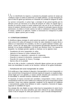 60
OPCIONES PARA EL MEJORARAMIENTO DE LA GESTIÓN AMBIENTAL
Una vez identificados los impactos, se presentan las principales opciones de manejo que
contribuyen a lograr un cambio de actitud frente a la variable ambiental y un mejor desempeño por
parte de todos los agentes que intervienen en el desarrollo de la actividad de transporte de carbón.
Las opciones corresponden, en primer lugar, a estrategias de tipo general sugeridas para los
diferentes actores que intervienen en la cadena del transporte de carbón. En segundo lugar se
describen las opciones propias de manejo ambiental para cada uno de los tres elementos del
sistema de transporte, buscando prevenir, controlar o minimizar los principales impactos descritos
anteriormente, con énfasis en el modo carretero, las cuales se condensaron en fichas por facilidad
de manejo y claridad en su aplicación. También se mencionarán las contingencias de posible
ocurrencia y algunas opciones para su manejo.
4.1. ESTRATEGIAS GENERALES
Se identificaron algunas estrategias de carácter general que pueden ser consideradas por los dife-
rentes actores de la cadena del transporte de carbón, las cuales redundarán de manera directa o
indirecta en el mejoramiento de la actividad y con ello en su gestión ambiental. El diseño, apro-
piación y alcance que cada agente realice de las propuestas aquí planteadas, dependerá de manera
particular, de sus propias posibilidades y del interés que demuestre frente a los esquemas de
autogestión. Las estrategias generales sugeridas se relacionan con los siguientes temas:
? Formalización del sector transportador de carbón.
? Aplicación de Sistemas de Gestión Ambiental (SGA).
? Fortalecimiento en capacitación y generación de competencias.
? Desarrollo de sistemas de información, comunicación y coordinación.
? Desarrollo del componente de Ciencia y Tecnología.
? Ejercicio eficaz de la autoridad.
Cada una de ellas se describe a continuación, incluyendo algunas opciones para que posterior-
mente sean desarrolladas de acuerdo con las funciones e intereses de los agentes involucrados.
? Formalización del sector transportador de carbón
En la medida que se logre minimizar la dispersión y heterogeneidad en el sector transportador, se
tome conciencia frente a la importancia de conformar empresas de transporte, se cumplan las dispo-
siciones legales que le son aplicables y se ejerzan controles adecuados para contrarrestar el nivel
de informalidad, se obtendrán beneficios ambientales de consideración.
Es importante, de manera concertada entre autoridades y transportadores, revisar y adecuar la
normatividad por medio de la cual se establecen las condiciones para que los transportadores puedan
convertirse y actuar como empresas organizadas, cumpliendo con las exigencias de la legislación
y consecuentemente, puedan tomar decisiones en cuanto a reposición y renovación de equipos,
asegurando la rentabilidad del negocio.
Esta estrategia debe estar dirigida con mayor énfasis hacia los transportadores de carácter local y
regional que operan en las zonas carboníferas, pues existe evidencia de un mejor ordenamiento,
cuando se trata de transporte de carbón para exportación o para el mercado interdepartamental.
60
 