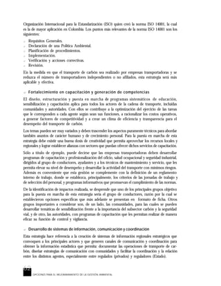 62
OPCIONES PARA EL MEJORARAMIENTO DE LA GESTIÓN AMBIENTAL
Organización Internacional para la Estandarización (ISO) quien creó la norma ISO 14001, la cual
es la de mayor aplicación en Colombia. Los puntos más relevantes de la norma ISO 14001 son los
siguientes:
? Requisitos Generales.
? Declaración de una Política Ambiental.
? Planificación de procedimientos.
? Implementación.
? Verificación y acciones correctivas.
? Revisión.
En la medida en que el transporte de carbón sea realizado por empresas transportadoras y se
reduzca el número de transportadores independientes o no afiliados, esta estrategia será más
aplicable y efectiva.
? Fortalecimiento en capacitación y generación de competencias
El diseño, estructuración y puesta en marcha de programas sistemáticos de educación,
sensibilización y capacitación aplica para todos los actores de la cadena de transporte, incluidas
comunidades y autoridades. Con ellos se contribuye a la optimización del ejercicio de las tareas
que le corresponden a cada agente según sean sus funciones, a racionalizar los costos operativos,
a generar factores de competitividad y a crear un clima de eficiencia y transparencia para el
desempeño del transporte de carbón.
Los temas pueden ser muy variados y deben trascender los aspectos puramente técnicos para abordar
también asuntos de carácter humano y de crecimiento personal. Para la puesta en marcha de esta
estrategia debe existir una buena dosis de creatividad que permita aprovechar los recursos locales y
regionales y lograr establecer alianzas con sectores que puedan ofrecer dichos servicios de capacitación.
Sólo a título de ejemplo, puede decirse que las empresas transportadoras deben desarrollar
programas de capacitación y profesionalización del oficio, salud ocupacional y seguridad industrial,
dirigidos al grupo de conductores, ayudantes y a los técnicos de mantenimiento y servicio, que les
permita elevar su nivel de desempeño y desarrollar la actividad del transporte con mínimos riesgos.
Además es conveniente que esta gestión se complemente con la definición de un reglamento
interno de trabajo, donde se establezca, principalmente, los criterios de las jornadas de trabajo y
de selección del personal, y programas informativos que promuevan el cumplimiento de las normas.
De la identificación de impactos realizada, se desprende que uno de los principales grupos objetivo
para la puesta en marcha de esta estrategia sería el grupo de conductores, razón por la cual se
establecieron opciones específicas que más adelante se presentan en formato de ficha. Otros
grupos importantes a considerar son, de un lado, las comunidades, para las cuales se pueden
desarrollar temáticas de sensibilización frente a la importancia del subsector carbón y la seguridad
vial, y de otro, las autoridades, con programas de capacitación que les permitan realizar de manera
eficaz su función de control y vigilancia.
? Desarrollo de sistemas de información, comunicación y coordinación
Esta estrategia hace referencia a la creación de sistemas de información regionales estratégicos que
convoquen a los principales actores y que generen canales de comunicación y coordinación para
obtener la información estadística que permita: documentar las operaciones de transporte de car-
bón, diseñar estrategias de comunicación con comunidades y facilitar la coordinación y la relación
entre los distintos agentes, especialmente entre regulados (privados) y reguladores (Estado).
 
