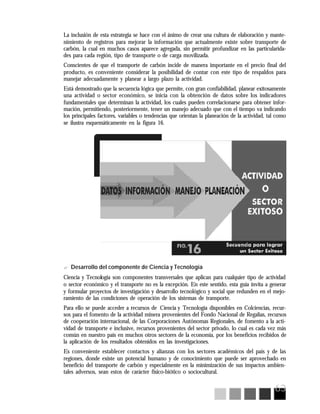 63
La inclusión de esta estrategia se hace con el ánimo de crear una cultura de elaboración y mante-
nimiento de registros para mejorar la información que actualmente existe sobre transporte de
carbón, la cual en muchos casos aparece agregada, sin permitir profundizar en las particularida-
des para cada región, tipo de transporte o de carga movilizada.
Conscientes de que el transporte de carbón incide de manera importante en el precio final del
producto, es conveniente considerar la posibilidad de contar con este tipo de respaldos para
manejar adecuadamente y planear a largo plazo la actividad.
Está demostrado que la secuencia lógica que permite, con gran confiabilidad, planear exitosamente
una actividad o sector económico, se inicia con la obtención de datos sobre los indicadores
fundamentales que determinan la actividad, los cuales pueden correlacionarse para obtener infor-
mación, permitiendo, posteriormente, tener un manejo adecuado que con el tiempo va indicando
los principales factores, variables o tendencias que orientan la planeación de la actividad, tal como
se ilustra esquemáticamente en la figura 16.
? Desarrollo del componente de Ciencia y Tecnología
Ciencia y Tecnología son componentes transversales que aplican para cualquier tipo de actividad
o sector económico y el transporte no es la excepción. En este sentido, esta guía invita a generar
y formular proyectos de investigación y desarrollo tecnológico y social que redunden en el mejo-
ramiento de las condiciones de operación de los sistemas de transporte.
Para ello se puede acceder a recursos de Ciencia y Tecnología disponibles en Colciencias, recur-
sos para el fomento de la actividad minera provenientes del Fondo Nacional de Regalías, recursos
de cooperación internacional, de las Corporaciones Autónomas Regionales, de fomento a la acti-
vidad de transporte e inclusive, recursos provenientes del sector privado, lo cual es cada vez más
común en nuestro país en muchos otros sectores de la economía, por los beneficios recibidos de
la aplicación de los resultados obtenidos en las investigaciones.
Es conveniente establecer contactos y alianzas con los sectores académicos del país y de las
regiones, donde existe un potencial humano y de conocimiento que puede ser aprovechado en
beneficio del transporte de carbón y especialmente en la minimización de sus impactos ambien-
tales adversos, sean estos de carácter físico-biótico o sociocultural.
 