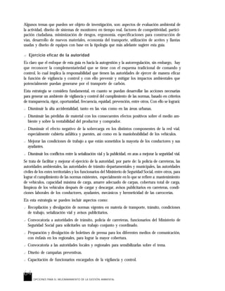 64
OPCIONES PARA EL MEJORARAMIENTO DE LA GESTIÓN AMBIENTAL
Algunos temas que pueden ser objeto de investigación, son: aspectos de evaluación ambiental de
la actividad, diseño de sistemas de monitoreo en tiempo real, factores de competitividad, partici-
pación ciudadana, minimización de riesgos, ergonomía, especificaciones para construcción de
vías, desarrollo de nuevos materiales, economía del transporte, utilización de aceites y llantas
usadas y diseño de equipos con base en la tipología que más adelante sugiere esta guía.
? Ejercicio eficaz de la autoridad
Es claro que el enfoque de esta guía es hacia la autogestión y la autorregulación, sin embargo, hay
que reconocer la complementariedad que se tiene con el esquema tradicional de comando y
control, lo cual implica la responsabilidad que tienen las autoridades de ejercer de manera eficaz
la función de vigilancia y control y con ello prevenir y mitigar los impactos ambientales que
potencialmente puedan generarse por el transporte de carbón.
Esta estrategia se considera fundamental, en cuanto se puedan desarrollar las acciones necesarias
para generar un ambiente de vigilancia y control del cumplimiento de las normas, basado en criterios
de transparencia, rigor, oportunidad, frecuencia, equidad, prevención, entre otros. Con ello se logrará:
? Disminuir la alta accidentalidad, tanto en las vías como en las áreas urbanas.
? Disminuir las pérdidas de material con los consecuentes efectos positivos sobre el medio am-
biente y sobre la rentabilidad del productor y comprador.
? Disminuir el efecto negativo de la sobrecarga en los distintos componentes de la red vial,
especialmente cubierta asfáltica y puentes, así como en la maniobrabilidad de los vehículos.
? Mejorar las condiciones de trabajo a que están sometidos la mayoría de los conductores y sus
ayudantes.
? Disminuir los conflictos entre la señalización vial y la publicidad, en aras a mejorar la seguridad vial.
Se trata de facilitar y mejorar el ejercicio de la autoridad, por parte de: la policía de carreteras, las
autoridades ambientales, las autoridades de tránsito departamentales y municipales, las autoridades
civiles de los entes territoriales y los funcionarios del Ministerio de Seguridad Social, entre otros, para
lograr el cumplimiento de las normas existentes, especialmente en lo que se refiere a: mantenimiento
de vehículos, capacidad máxima de carga, amarre adecuado de carpas, cobertura total de carga,
limpieza de los vehículos después de cargar y descargar, avisos publicitarios en carreteras, condi-
ciones laborales de los conductores, ayudantes, mecánicos y hermeticidad de las carrocerías.
En esta estrategia se pueden incluir aspectos como:
? Recopilación y divulgación de normas vigentes en materia de transporte, tránsito, condiciones
de trabajo, señalización vial y avisos publicitarios.
? Convocatoria a autoridades de tránsito, policía de carreteras, funcionarios del Ministerio de
Seguridad Social para solicitarles un trabajo conjunto y coordinado.
? Preparación y divulgación de boletines de prensa para los diferentes medios de comunicación,
con énfasis en los regionales, para lograr la mayor cobertura.
? Convocatoria a las autoridades locales y regionales para sensibilizarlas sobre el tema.
? Diseño de campañas preventivas.
? Capacitación de funcionarios encargados de la vigilancia y control.
 