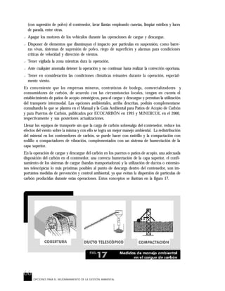 66
OPCIONES PARA EL MEJORARAMIENTO DE LA GESTIÓN AMBIENTAL
(con supresión de polvo) el contenedor, lavar llantas empleando cunetas, limpiar estribos y luces
de parada, entre otras.
? Apagar los motores de los vehículos durante las operaciones de cargue y descargue.
? Disponer de elementos que disminuyan el impacto por partículas en suspensión, como barre-
ras vivas, sistemas de supresión de polvo, riego de superficies y alarmas para condiciones
críticas de velocidad y dirección de vientos.
? Tener vigilada la zona mientras dura la operación.
? Ante cualquier anomalía detener la operación y no continuar hasta realizar la corrección oportuna.
? Tener en consideración las condiciones climáticas reinantes durante la operación, especial-
mente viento.
Es conveniente que las empresas mineras, contratistas de bodega, comercializadores y
consumidores de carbón, de acuerdo con las circunstancias locales, tengan en cuenta el
establecimiento de patios de acopio estratégicos, para el cargue y descargue y permitan la utilización
del transporte intermodal. Las opciones ambientales, arriba descritas, podrán complementarse
consultando lo que se plantea en el Manual y la Guía Ambiental para Patios de Acopio de Carbón
y para Puertos de Carbón, publicados por ECOCARBÓN en 1995 y MINERCOL en el 2000,
respectivamente y sus posteriores actualizaciones.
Llenar los equipos de transporte sin que la carga de carbón sobresalga del contenedor, reduce los
efectos del viento sobre la misma y con ello se logra un mejor manejo ambiental. La redistribución
del mineral en los contenedores de carbón, se puede hacer con rastrillo y la compactación con
rodillo o compactadores de vibración, complementados con un sistema de humectación de la
capa superior.
En la operación de cargue y descargue del carbón en los puertos o patios de acopio, una adecuada
disposición del carbón en el contenedor, una correcta humectación de la capa superior, el confi-
namiento de los sistemas de cargue (bandas transportadoras) y la utilización de ductos o extensio-
nes telescópicas lo más próximas posibles al punto de descarga dentro del contenedor, son im-
portantes medidas de prevención y control ambiental, ya que evitan la dispersión de partículas de
carbón producidas durante estas operaciones. Estos conceptos se ilustran en la figura 17.
 