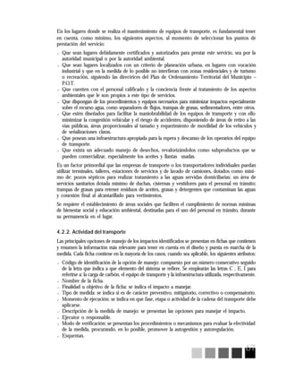 67
En los lugares donde se realiza el mantenimiento de equipos de transporte, es fundamental tener
en cuenta, como mínimo, los siguientes aspectos, al momento de seleccionar los puntos de
prestación del servicio:
? Que sean lugares debidamente certificados y autorizados para prestar este servicio, sea por la
autoridad municipal o por la autoridad ambiental.
? Que sean lugares localizados con un criterio de planeación urbana, en lugares con vocación
industrial y que en la medida de lo posible no interfieran con zonas residenciales y de turismo
o recreación, siguiendo las directrices del Plan de Ordenamiento Territorial del Municipio –
P.O.T.
? Que cuenten con el personal calificado y la conciencia frente al tratamiento de los aspectos
ambientales que le son propios a este tipo de servicios.
? Que dispongan de los procedimientos y equipos necesarios para minimizar impactos especialmente
sobre el recurso agua, como separadores de flujos, trampas de grasas, sedimentadores, entre otros.
? Que estén diseñados para facilitar la maniobrabilidad de los equipos de transporte y con ello
minimizar la congestión vehicular y el riesgo de accidentes, disponiendo de áreas de retiro a las
vías públicas, áreas proporcionales al tamaño y requerimiento de movilidad de los vehículos y
de señalizaciones claras.
? Que posean una infraestructura apropiada para la espera y descanso de los operarios del equipo
de transporte.
? Que exista un adecuado manejo de desechos, revalorizándolos como subproductos que se
pueden comercializar, especialmente los aceites y llantas usadas.
Es un factor primordial que las empresas de transporte o los transportadores individuales puedan
utilizar terminales, talleres, estaciones de servicios y de lavado de camiones, dotados como míni-
mo de: pozos sépticos para realizar tratamiento a las aguas servidas domiciliarias; un área de
servicios sanitarios dotada mínimo de duchas, cisternas y vestidores para el personal en tránsito;
trampas de grasas para retener residuos de aceites, grasas y detergentes que contaminan las aguas
y conexión final al alcantarillado para vertimientos.
Se requiere el establecimiento de áreas sociales que faciliten el cumplimiento de normas mínimas
de bienestar social y educación ambiental, destinadas para el uso del personal en tránsito, durante
su permanencia en el lugar.
4.2.2. Actividad del transporte
Las principales opciones de manejo de los impactos identificados se presentan en fichas que contienen
y resumen la información más relevante para tener en cuenta en el diseño y puesta en marcha de la
medida. Cada ficha contiene en la mayoría de los casos, cuando sea aplicable, los siguientes atributos:
? Código de identificación de la opción de manejo: compuesto por un número consecutivo seguido
de la letra que indica a que elemento del sistema se refiere. Se emplearán las letras C , E, I para
referirse a: la carga de carbón, el equipo de transporte y la infraestructura utilizada, respectivamente.
? Nombre de la ficha.
? Finalidad u objetivo de la ficha: se indica el impacto a manejar.
? Tipo de medida: se indica si es de carácter preventivo, mitigatorio, correctivo o compensatorio.
? Momento de ejecución: se indica en que fase, etapa o actividad de la cadena del transporte debe
aplicarse.
? Descripción de la medida de manejo: se presentan las opciones para manejar el impacto.
? Ejecutor o responsable.
? Modo de verificación: se presentan los procedimientos o mecanismos para evaluar la efectividad
de la medida, procurando, en lo posible, promover la autogestión y autoregulación.
? Esquemas.
 