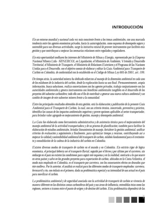 7
INTRODUCCIÓN
En un entorno mundial y nacional cada vez más consciente frente a los temas ambientales, con una marcada
tendencia entre los agentes económicos privados, hacia la autorregulación, como esquema de desempeño seguro y
sostenible para sus diversas actividades, surge la iniciativa estatal de proveer instrumentos que faciliten esta
gestión y que contribuyan a mejorar las necesarias relaciones entre regulados y reguladores.
En esta oportunidad confluyen los intereses del Ministerio de Minas y Energía, representado por la Empresa
Nacional Minera Ltda - MINERCOL en Liquidación, el Ministerio de Ambiente, Vivienda y Desarrollo
Territorial, el Ministerio de Transporte, el Ministerio de Relaciones Exteriores y el Programa de las Naciones
Unidas para el Desarrollo, con el objetivo común de elaborar y editar la Guía Ambiental para Transporte de
Carbón en Colombia, de conformidad con lo establecido en el Código de Minas Ley 685 de 2001, art. 199.
De tiempo atrás, la autoridad minera ha dedicado esfuerzos al manejo de la dimensión ambiental en cada uno
de los eslabones de la industria del carbón, desde la exploración hasta su uso final. Permanentemente, acopia
información, busca soluciones, realiza concertaciones con los agentes privados, trabaja conjuntamente con las
autoridades ambientales y genera instrumentos con beneficios ambientales tangibles en el desarrollo de los
proyectos del subsector carbonífero; todo ello con el fin de contribuir a generar una nueva cultura ambiental y un
cambio de imagen de este subsector minero frente a la comunidad.
Entre los principales resultados obtenidos de esta gestión, está la elaboración y publicación de la presente Guía
Ambiental para el Transporte de Carbón, la cual, con un criterio técnico, concertado, preventivo y práctico,
identifica las causas de los impactos ambientales negativos y provee opciones aplicables al sector transportador,
para brindar valor agregado en mejoramiento de gestión, manejo y desempeño ambiental.
La Guía fue elaborada como herramienta administrativa y de asistencia técnica para el mejoramiento del
manejo ambiental de la actividad transportadora y de su proceso de planificación; también para facilitar la
elaboración de estudios ambientales, brindar lineamientos de manejo, fortalecer la gestión ambiental, unificar
criterios de evaluación y seguimiento y finalmente, para optimizar tiempo y recursos, contribuyendo así a
mejorar la calidad y sostenibilidad ambiental del transporte de carbón, eslabón fundamental para el crecimien-
to y consolidación de la cadena de la industria del carbón en Colombia.
Existen diversos modos de transporte de carbón en el mundo y en Colombia. En estricto rigor de lógica
económica, el principal debería ser el transporte fluvial, seguido por el férreo y por último por el carretero, sin
embargo en el país no existen las condiciones para seguir este esquema y en la realidad, contrario a lo que ocurre
en otros países y salvo en los grandes proyectos para exportación de carbón, ubicados en la CostaAtlántica, el
modo más empleado en Colombia, es el transporte por carretera, con los consecuentes efectos no deseados que
éste conlleva. Por lo anterior, el análisis se realizó para los diferentes modos de transporte empleados: carretera,
ferrocarril y río, con énfasis en el primero, dada su problemática especial y su intensidad de uso actual en el país
para movilizar el carbón.
La problemática ambiental y de seguridad asociada con la actividad de transporte de carbón se vivencia de
manera diferente en las distintas zonas carboníferas del país y sus áreas de influencia, entendidas éstas como las
regiones, sectores o tramos entre el punto de origen y de destino del carbón. Esta problemática dependerá de las
 