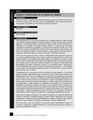 70
CODIGO: 01 C
OPCIONES PARA EL MEJORARAMIENTO DE LA GESTIÓN AMBIENTAL
MANEJO Y PROTECCIÓN DE LA CARGA DE CARBÓN
FINALIDAD
Minimizar el riego o la emisión de partículas de carbón para reducir los efectos adversos sobre los
recursos aire, agua y suelo, disminuir el riesgo de accidentalidad y evitar, aunque de hecho son
muy pequeñas, las pérdidas de carbón durante el transporte del mismo.
TIPO DE MEDIDA
Preventiva.
MOMENTO DE APLICACIÓN
Sitio de Cargue.
DESCRIPCIÓN
Esta medida tiene que ver con una adecuada protección y el debido manejo de la carga de carbón.
Son varias las opciones tecnológicas que pueden ponerse en marcha, entre las cuales se citan las
siguientes: En términos generales, conviene que la carga de carbón esté bien distribuida en el
contenedor y en lo posible no sobresalga del mismo; Además, es conveniente que sea nivelada,
compactada y humedecida, especialmente en el transporte férreo donde el carbón no se cubre.
En los casos, donde la capacidad de los vehículos y la norma de peso por eje lo permiten y por
efecto de la densidad del carbón, se generan alturas de la carga mayores a las del contenedor, se
realizará un cuidado más riguroso en cuanto a protección y cubrimiento del carbón.
Para el caso de transporte por modo carretero, es indispensable cubrir totalmente la carga con
una carpa de materiales especiales, de una sola pieza, resistente e impermeable, los cuales son una
mezcla de plástico y lona (polilona 500 y polilona 1000). Para minimizar el derrame de carbón
sobre las vías, es necesario que la carpa cubra en su totalidad la carga y que su amarre al contene-
dor sea seguro y fácil, de manera que resista las condiciones de la travesía. Se deben utilizar lonas
impermeables de uso típico en transporte de carga. No son aceptables carpas o cubiertas poro-
sas, o mal aseguradas que permitan el escape de material fino de los camiones. El cubrimiento
y amarre debe ser lo suficientemente ajustado para que la acción del viento no genere conductos
de aire entre la carpa y el carbón.
Es preferible hacer un encerramiento total del contenedor en su parte superior y en los costados
laterales y posterior, sujetando las tirantas o vientos de la carpa a la parte inferior del mismo, con
distancias entre 0,6 y 1,0 m. En la medida que exista más número de sujetadores, mejor será la
protección de la carga. Cuando no se disponga de contenedores herméticos (ideales para trans-
porte de carbón, tal como se menciona en la ficha 03E) y se trate de contenedores de estacas o en
regular estado (la prioridad sería darle mantenimiento), se sugiere emplear telas sintéticas especia-
les (polipropileno) o mallas similares a las empleadas en construcción o las conocidas como
polisombras, para cubrir los costados de los mismos, como una especie de forro o camisa protec-
tora que no permita la salida del carbón por la falta de hermeticidad del contenedor. Esta medida
puede aplicarse también para la parte posterior de volquetas donde el ajuste de las compuertas no
sea hermético o aplicar una alternativa de sellos de caucho en las compuertas. Este tipo de
recubrimientos, según el material y el cuidado que se tenga pueden utilizarse hasta 10 veces.
Para el caso de transporte por barcaza y de acuerdo con el rigor de las condiciones climáticas del
corredor de transporte y el análisis económico, la empresa minera conjuntamente con la empresa
transportadora, estudiarán las mejores posibilidades para manejar y proteger la carga durante la
travesía, en este caso puede ser nivelación, compactación, cobertura, humidificación.
Para el caso férreo, como ya se mencionó, es conveniente esparcir adecuadamente la carga en el
contendor y compactarla, complementándola con un sistema de humectación que minimice el
arrastre de partículas por el viento.
 