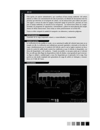 71
CODIGO:
01 C
Otra opción, de carácter administrativo, que contribuye al buen manejo ambiental del carbón
mineral, se refiere a la conscientización de todo el personal y a la difusión de documentos entre las
personas que interviene en el transporte de carbón, con las instrucciones para realizar una opera-
ción segura y correcta de todos los equipos, incluyendo equipo de protección personal, así como
para el manejo ambiental y la atención de las emergencias. Las instrucciones deben ser comple-
mentadas con programas de capacitación y entrenamiento y planes de autoevaluación del cumpli-
miento de dichas instrucciones. Estos temas se tratan posteriormente en la ficha 07E.
Nunca se debe compartir la unidad de transporte con alimentos y sustancias peligrosas.
RESPONSABLES
Generador de la carga (empresario minero o comercializador) y transportador.
VERIFICACIÓN
La verificación de esta medida es ocular y no se autorizará la salida del vehículo hasta tanto no se
cumpla con ella. La verificación será realizada por personal capacitado y entrenado en los sitios de
carga y simultáneamente por el conductor del vehículo, para lo cual se sugiere mantener un docu-
mento de control de salida donde consten las condiciones en que el vehículo es despachado, con
firma del despachador y del conductor. Cuando sea posible, es una gran ayuda que el vehículo
lleve un sello que debe llegar sin desprenderse al sitio de destino, como garantía de que la mercan-
cía llega en calidad y cantidad igual a como fue despachada por el generador de la carga. Esta
práctica ya está siendo empleada entre generadores de carga de carbón en Antioquia y consumi-
dores en el Valle del Cauca.
ESQUEMAS
 