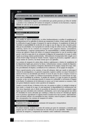 72
CODIGO: 02 C
OPCIONES PARA EL MEJORARAMIENTO DE LA GESTIÓN AMBIENTAL
CONTRATACIÓN DEL SERVICIO DE TRANSPORTE DE CARGA PARA CARBÓN
FINALIDAD
Contribuir a minimizar los impactos socio-ambientales que puedan generarse por faltas de claridad
y precisión en las condiciones del contrato de transporte, en relación con las funciones y responsa-
bilidades de cada uno de los actores que intervienen en él.
TIPO DE MEDIDA
Preventiva.
MOMENTO DE APLICACIÓN
Permanente.
DESCRIPCIÓN
Esta medida, de carácter administrativo, se refiere fundamentalmente a acreditar el cumplimiento de
las disposiciones de Ley aplicables al vehículo que transportará el carbón, el buen estado del vehículo,
la certificación de pago de peajes; el transporte de carga sin sobrepeso, el cumplimiento de límites de
velocidad, la responsabilidad de recolección de la carga en caso de riego, las rutas y horarios permi-
tidos por las autoridades. Con el propósito de controlar el riego de carbón en las vías, deben quedar
explícitas, dentro de los contratos de transporte entre empresas mineras, consumidoras,
comercializadoras y empresas transportadoras, las responsabilidades y medidas administrativas y
técnicas que aplicará el dueño del carbón a la empresa transportadora en caso de sucederse riego
parcial o total de la carga sobre la vía, incluyendo la obligación del transportador de recoger el carbón
regado en un tiempo máximo predeterminado. Adicionalmente el transportador debe cumplir con el
artículo 30 del Código Nacional de Tránsito Terrestre “equipos de prevención y seguridad”, sobre el
equipo mínimo de carretera y las demás normas que le son aplicables.
Los contratos de transporte de carbón deben obedecer explícitamente a criterios de cumplimiento de
las disposiciones legales para preservar los bienes e infraestructuras comunes, acatando las disposicio-
nes técnicas sobre pesos máximos a transportar, dimensiones de los equipos, manejo de la carga, cober-
tura, procedimientos de limpieza y acreditación de los conductores y de los equipos de transporte.
Merece especial atención en los contratos, el tema del sobrepeso, dado que cuando se sobrecarga el
vehículo los amortiguadores y en general la suspensión, requieren cambios con mayor frecuencia; el
sistema de frenos no está diseñado para detener el exceso de peso; los ejes se rompen; el motor se
esfuerza más y esto se traduce en continuos inconvenientes mecánicos con consecuencias tan nega-
tivas como la posibilidad de accidentes, la pérdida del vehículo y la carga; los gastos de operación
aumentan, ya que con la sobrecarga aumenta el consumo de combustible, se incrementa el desgaste
de las llantas, el rendimiento de los lubricantes es menor, por lo tanto aumenta su consumo y todo
esto genera finalmente mayores costos operativos de transporte.
Cuando se excede del peso, el deterioro de las vías y los puentes se acelera y se arriesga la entrega en
buen estado y a tiempo de la carga y lo más importante, la disponibilidad de la infraestructura vial.
Otro factor importante sería el cálculo de promedios de duración de recorridos, manejando rangos
lógicos que sean controlados entre remitentes y destinatarios, con lo cual se logra generar una cultura
de velocidades de crucero adecuadas que contribuya a reducir los excesos de velocidad que algunas
veces se practican, especialmente en regiones donde el trazado de las vías lo permite. Adicionalmente,
sería conveniente solicitar a las autoridades las rutas y horarios, zonas de parqueo y talleres autoriza-
dos e incorporarlos a los contratos de transporte de carbón.
RESPONSABLES
Propietario de la carga de carbón (o contratante del transporte) y transportadores
VERIFICACIÓN
En primera instancia, mediante la revisión del contrato por parte de contratante y contratista para
asegurar que éste contemple las indicaciones de esta ficha que le son aplicables. Monitoreo de la
operación de transporte y comparación de resultados contra condiciones contractuales.
 