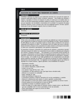 73
CODIGO:
03 E
SELECCIÓN DEL EQUIPO PARA TRANSPORTE DE CARBÓN
FINALIDAD
Contribuir a minimizar los impactos socio-ambientales derivados de la operación de equipos de
transporte inadecuados (riego de carbón, accidentes, emisiones). Esta medida está orientada a
mejorar y especializar el servicio de transporte de carbón, de modo que en el mediano plazo se
cuente con una flota transportadora apropiada, mediante la entrada en operación de nuevos equi-
pos que respondan a las necesidades y características de la actividad o la reposición del parque
automotor existente, el cual, en muchas casos, tiene una antigüedad superior a 30 años, especial-
mente para el caso del transporte regional y local en el interior del país.
TIPO DE MEDIDA
Preventiva.
MOMENTO DE APLICACIÓN
Permanente.
DESCRIPCIÓN
Si bien, esta es una medida de carácter más económico que ambiental, por cuanto las inversiones
para la adquisición de equipos de transporte nuevos especializados son altas y superan fácilmente
los 300 millones de pesos, es importante tenerla en cuenta, dada su incidencia en los factores
ambientales del transporte de carbón. Una alternativa sería la de utilizar para nuevos vehículos,
diseños herméticos y livianos en los contenedores de carbón, inclusive en el transporte intermodal,
lo mismo que contenedores especializados como graneleros autoportantes.
Es importante el fomento y desarrollo de la construcción de vehículos y contenedores especiali-
zados para transporte de carbón. Los contenedores de nuevo diseño se utilizarían para transporte
por carretera y transporte ferroviario. Otra alternativa es la reconversión técnico-mecánica de
sus equipos, minimizando con ello los riesgos de inseguridad propios de equipos obsoletos. En la
aplicación y promoción de esta opción, juegan un papel importante los generadores y destinata-
rios de la carga, en la medida en que exijan gradualmente a los transportadores una adecuada
gestión ambiental, soportada, por ejemplo, en la aplicación de Sistemas de Gestión Ambiental o
instrumentos como la presente Guía. Los siguientes son los principales aspectos que definen la
tipología de un camión moderno, algunos aplicables a otras modalidades de transporte:
? Ergonómico (cómodo).
? Con camarote para viajes largos.
? Con ambiente climatizado y aislado del ruido.
? Liviano con poca tara.
? Con relación: Carga útil/Peso total > 70%.
? Aerodinámico con baja resistencia al aire, para lograr buena velocidad media.
? Eficiente en el consumo de combustible.
? Mayor capacidad de carga.
? Diseño que distribuya la carga por eje.
? Contenedores graneleros compactos (herméticos) de sección semicilíndrica o cuadrada.
? Sistema de comunicaciones para mejorar el control, seguridad y productividad.
? Alta elasticidad en el motor para superar cambios bruscos de pendiente sin afectar el motor.
? Potencia máxima de las tractomulas por lo menos de 480 HP.
? Capacidad de arranque en pendientes superiores a 50%.
? Motor de trabajo en su rango óptimo de eficiencia, donde se requiere motor y caja diferencial
que sean compatibles entre sí con las características, de las vías nacionales.
? Motor turbocargado para superar los efectos de altitud.
? Suspensión neumática.
 
