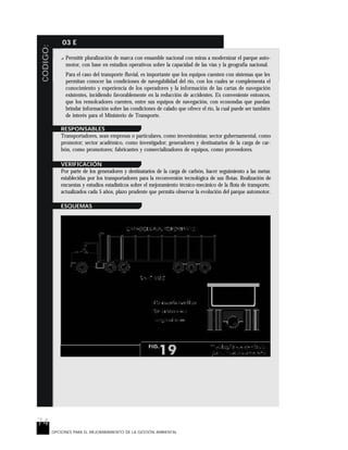 74
CODIGO: 03 E
OPCIONES PARA EL MEJORARAMIENTO DE LA GESTIÓN AMBIENTAL
? Permitir pluralización de marca con ensamble nacional con miras a modernizar el parque auto-
motor, con base en estudios operativos sobre la capacidad de las vías y la geografía nacional.
Para el caso del transporte fluvial, es importante que los equipos cuenten con sistemas que les
permitan conocer las condiciones de navegabilidad del río, con los cuales se complementa el
conocimiento y experiencia de los operadores y la información de las cartas de navegación
existentes, incidiendo favorablemente en la reducción de accidentes. Es conveniente entonces,
que los remolcadores cuenten, entre sus equipos de navegación, con ecosondas que puedan
brindar información sobre las condiciones de calado que ofrece el río, la cual puede ser también
de interés para el Ministerio de Transporte.
RESPONSABLES
Transportadores, sean empresas o particulares, como inversionistas; sector gubernamental, como
promotor; sector académico, como investigador; generadores y destinatarios de la carga de car-
bón, como promotores; fabricantes y comercializadores de equipos, como proveedores.
VERIFICACIÓN
Por parte de los generadores y destinatarios de la carga de carbón, hacer seguimiento a las metas
establecidas por los transportadores para la reconversión tecnológica de sus flotas. Realización de
encuestas y estudios estadísticos sobre el mejoramiento técnico-mecánico de la flota de transporte,
actualizados cada 5 años, plazo prudente que permita observar la evolución del parque automotor.
ESQUEMAS
 