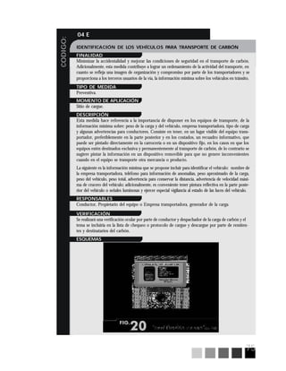 75
CODIGO:
04 E
IDENTIFICACIÓN DE LOS VEHÍCULOS PARA TRANSPORTE DE CARBÓN
FINALIDAD
Minimizar la accidentalidad y mejorar las condiciones de seguridad en el transporte de carbón.
Adicionalmente, esta medida contribuye a lograr un ordenamiento de la actividad del transporte, en
cuanto se refleja una imagen de organización y compromiso por parte de los transportadores y se
proporciona a los terceros usuarios de la vía, la información mínima sobre los vehículos en tránsito.
TIPO DE MEDIDA
Preventiva.
MOMENTO DE APLICACIÓN
Sitio de cargue.
DESCRIPCIÓN
Esta medida hace referencia a la importancia de disponer en los equipos de transporte, de la
información mínima sobre: peso de la carga y del vehículo, empresa transportadora, tipo de carga
y algunas advertencias para conductores. Consiste en tener, en un lugar visible del equipo trans-
portador, preferiblemente en la parte posterior y en los costados, un recuadro informativo, que
puede ser pintado directamente en la carrocería o en un dispositivo fijo, en los casos en que los
equipos estén destinados exclusiva y permanentemente al transporte de carbón, de lo contrario se
sugiere pintar la información en un dispositivo removible para que no genere inconvenientes
cuando en el equipo se transporte otra mercancía o producto.
La siguiente es la información mínima que se propone incluir para identificar el vehículo: nombre de
la empresa transportadora, teléfono para información de anomalías, peso aproximado de la carga,
peso del vehículo, peso total, advertencia para conservar la distancia, advertencia de velocidad máxi-
ma de crucero del vehículo; adicionalmente, es conveniente tener pintura reflectiva en la parte poste-
rior del vehículo o señales luminosas y ejercer especial vigilancia al estado de las luces del vehículo.
RESPONSABLES
Conductor, Propietario del equipo o Empresa transportadora, generador de la carga.
VERIFICACIÓN
Se realizará una verificación ocular por parte de conductor y despachador de la carga de carbón y el
tema se incluiría en la lista de chequeo o protocolo de cargue y descargue por parte de remiten-
tes y destinatarios del carbón.
ESQUEMAS
 